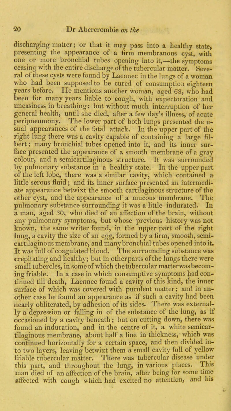 discharging matter; or that it may pass into a healthy state, presenting the appearance of a firm membranous cyst, with one or more bronchial tubes opening into it,—the symptoms ceasing with the entire discharge of the tubercular matter. Seve- ral of these cysts were found by Laennec in the lungs of a woman who had been supposed to be cured of consumption eighteen years before. He mentions another woman, aged 68, who had been for many years liable to cough, with expectoration and uneasiness in breathing; but without much interruption of her general health, until she died, after a few day’s illness, of acute peripneumony. The lower part of both lungs presented the u- sual appearances of the fatal attack. In the upper part of the right lung there was a cavity capable of containing a large fil- bert ; many bronchial tubes opened into it, and its inner sur- face presented the appearance of a smooth membrane of a gray colour, and a semicartilaginous structure. It was surrounded by pulmonary substance in a healthy state. In the upper part of the left lobe, there was a similar cavity, which contained a little serous fluid; and its inner surface presented an intermedi- ate appearance betwixt the smooth cartilaginous structure of the other cyst, and the appearance of a mucous membrane. The pulmonary substance surrounding it was a little indurated. In a man, aged .30, who died of an affection of the brain, without any pulmonary symptoms, but whose previous history was not known, the same writer found, in the upper part of the right lung, a cavity the size of an egg, formed by a firm, smooth, semi- cartilaginous membrane, and many bronchial tubes opened into it. It wras full of coagulated blood. The surrounding substance was crepitating and healthy; but in otherparts of the lungs there were small tubercles, in someof which thetubercular matter was becom- ing friable. In a case in which consumptive symptoms had con- tinued till death, Laennec found a cavity of this kind, tlie inner surface of which was covered with purulent matter; and in an- other case he found an appearance as if such a cavity had been nearly obliterated, by adhesion of its sides. There wras external- ly a depression or falling in of the substance of the lung, as if occasioned by a cavity beneath; but on cutting down, there was found an induration, and in the centre of it, a white semicar- tilaginous membrane, about half a line in thickness, which was continued horizontally for a certain space, and then divided in- to two layers, leaving betwixt them a small cavity full of yellow friable tubercular matter. There was tubercular disease under this part, and throughout the lung, in various places. This man died of an affection of the brain, after being for some time affected with cough which had excited no attention, and his