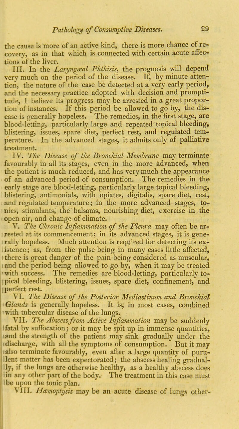 the cause is more of an active kind, there is more chance of re- covery, as in that which is connected with certain acute affec- tions of the liver. III. In the Laryngecal Phthisis, the prognosis will depend very much on the period of the disease. If, by minute atten- tion, the nature of the case be detected at a very early period, and the necessary practice adopted with decision and prompti- tude, I believe its progress may be arrested in a great propor- tion of instances. If this period be allowed to go by, the dis- ease is generally hopeless. The remedies, in the first stage, are blood-letting, particularly large and repeated topical bleeding, blistering, issues, spare diet, perfect rest, and regulated tem- perature. In the advanced stages, it admits only of palliative treatment. IV. The Disease of the Bronchial Membrane may terminate favourably in all its stages, even in the more advanced, when the patient is much reduced, and has very much the appearance of an advanced period of consumption. The remedies in the early stage are blood-letting, particularly large topical bleeding, blistering, antimonials, with opiates, digitalis, spare diet, rest, and regulated temperature; in the more advanced stages, to- nics, stimulants, the balsams, nourishing diet, exercise in the open air, and change of climate. V. The Chronic Inf animation of the Pleura may often be ar- rested at its commencement; in its advanced stages, it is gene- rally hopeless. Much attention is reqtj:>’ed for detecting its ex- istence ; as, from the pulse being in many cases little affected, there is great danger of the pain being considered as muscular, and the period being allowed to go by, when it may be treated with success. The remedies are blood-letting, particularly to- pical bleeding, blistering, issues, spare diet, confinement, and | perfect rest. VI. The Disease of the Posterior Mediastinum and Bronchial Glands is generally hopeless. It is, in most cases, combined with tubercular disease of the lungs. VII. The Abscess from Active Inflammation may be suddenly fatal by suffocation; or it may be spit up in immense quantities, and the strength of the patient may sink gradually under the discharge, with all the symptoms of consumption. But it may also terminate favourably, even after a large quantity of puru- lent matter has been expectorated; the abscess healing gradual- ly, if the lungs are otherwise healthy, as a healthy abscess does in any other part of the body. The treatment in this case must be upon the tonic plan. VIII. IJcemoptysis maybe an acute disease of lungs other-