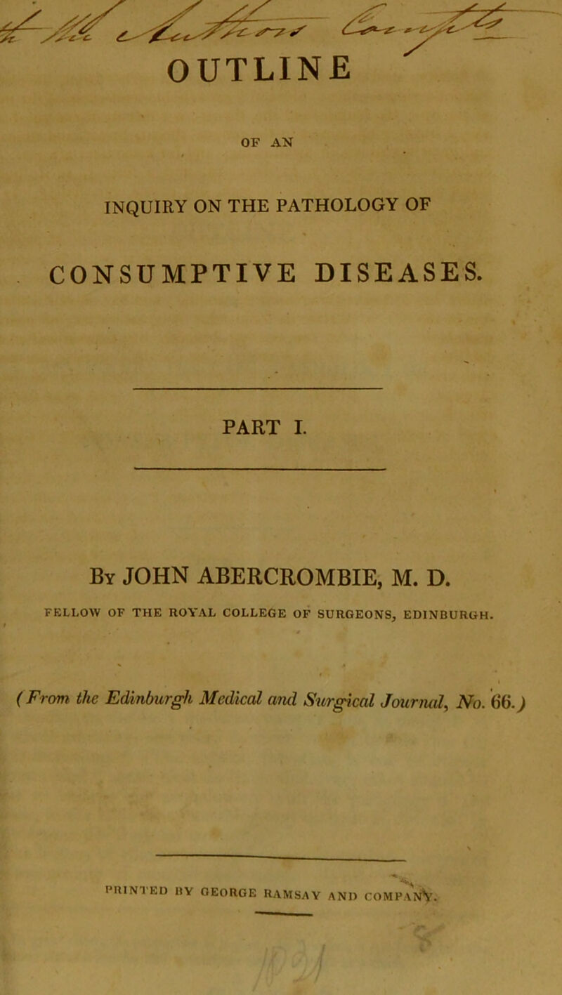 OUTLINE OF AN INQUIRY ON THE PATHOLOGY OF CONSUMPTIVE DISEASES. PART I. By JOHN ABERCROMBIE, M. D. FELLOW OF THE ROYAL COLLEGE OF SURGEONS, EDINBURGH. (From, the Edinburgh Medical and Surgical Jouriud, No. 66.) PRINTED BY GEORGE RAMSAY AND COMPANY.