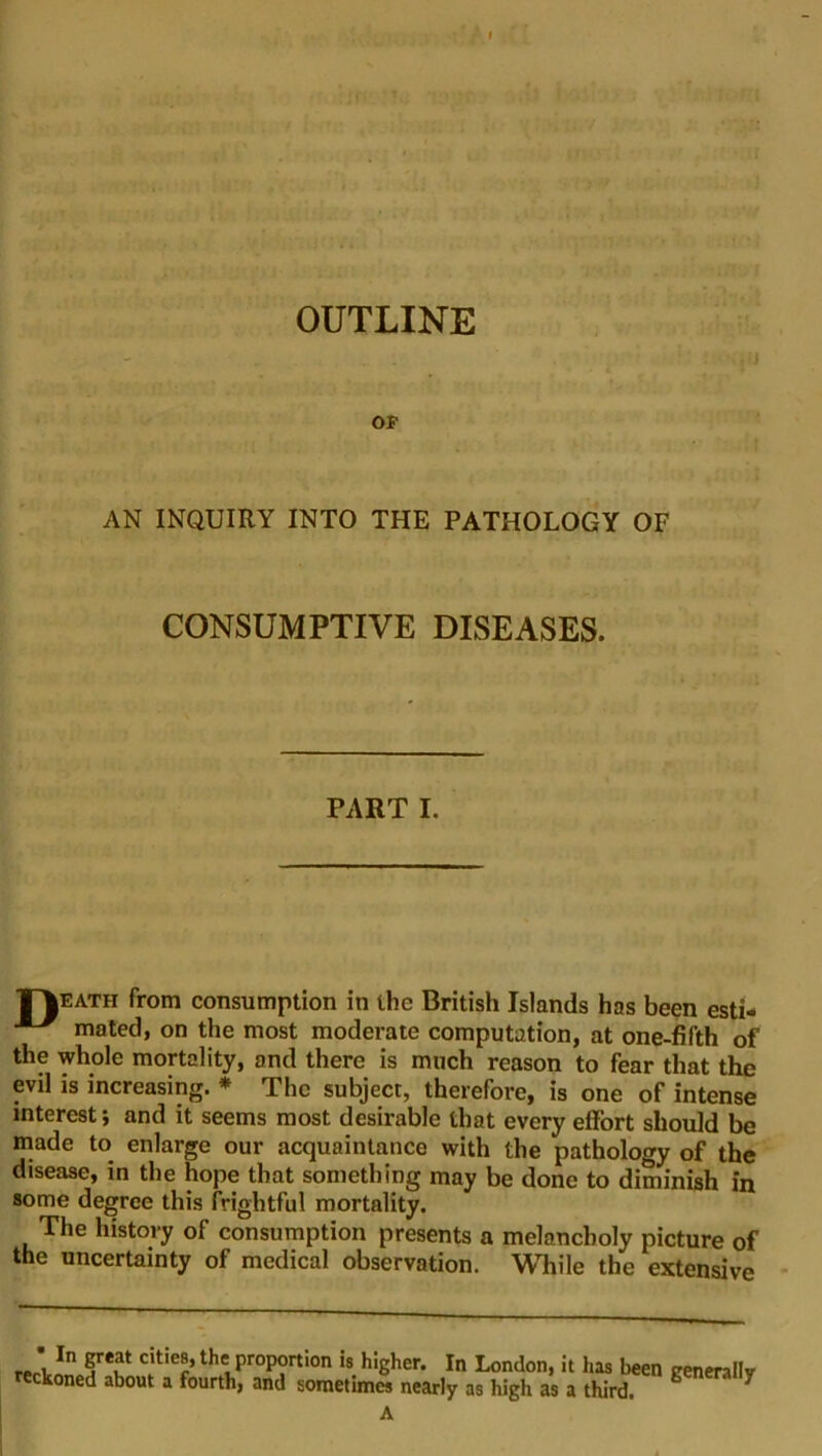 AN INQUIRY INTO THE PATHOLOGY OF CONSUMPTIVE DISEASES. PART I. T^eath from consumption in the British Islands has been esti- mated, on the most moderate computation, at one-fifth of the whole mortality, and there is much reason to fear that the evil is increasing. * The subject, therefore, is one of intense interest*, and it seems most desirable that every effort should be made to enlarge our acquaintance with the pathology of the disease, in the hope that something may be done to diminish in some degree this frightful mortality. The history of consumption presents a melancholy picture of the uncertainty of medical observation. While the extensive r ' In §rei!t citie8» the proportion is higher. In London, it has been trenerallv eckoned about a fourth, and sometimes nearly as high as a third. y A