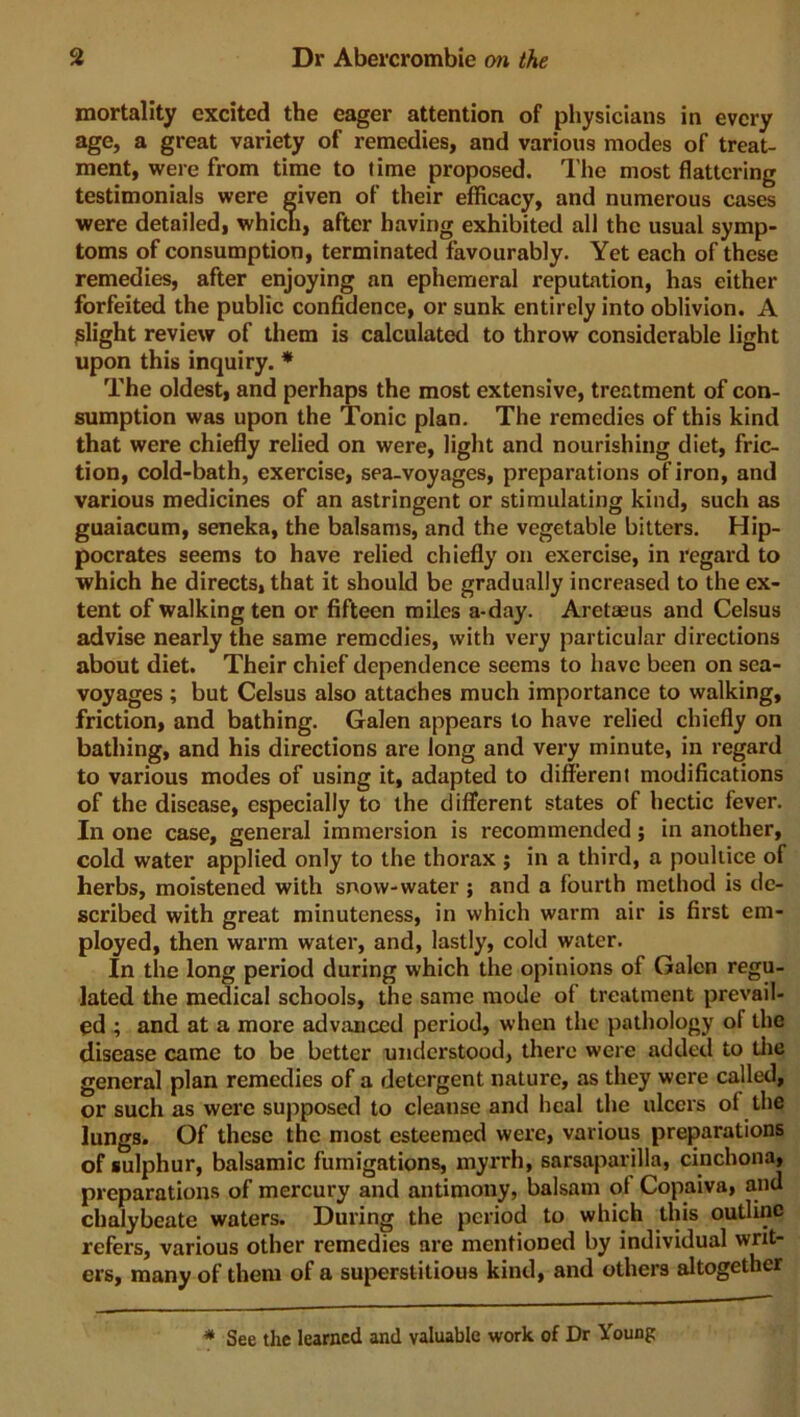 mortality excited the eager attention of physicians in every age, a great variety of remedies, and various modes of treat- ment, were from time to time proposed. The most flattering testimonials were given of their efficacy, and numerous cases were detailed, which, after having exhibited all the usual symp- toms of consumption, terminated favourably. Yet each of these remedies, after enjoying an ephemeral reputation, has either forfeited the public confidence, or sunk entirely into oblivion. A slight review of them is calculated to throw considerable light upon this inquiry. * The oldest, and perhaps the most extensive, treatment of con- sumption was upon the Tonic plan. The remedies of this kind that were chiefly relied on were, light and nourishing diet, fric- tion, cold-bath, exercise, sea-voyages, preparations of iron, and various medicines of an astringent or stimulating kind, such as guaiacum, seneka, the balsams, and the vegetable bitters. Hip- pocrates seems to have relied chiefly on exercise, in regard to which he directs, that it should be gradually increased to the ex- tent of walking ten or fifteen miles a-day. Aretaeus and Celsus advise nearly the same remedies, with very particular directions about diet. Their chief dependence seems to have been on sea- voyages ; but Celsus also attaches much importance to walking, friction, and bathing. Galen appears to have relied chiefly on bathing, and his directions are long and very minute, in regard to various modes of using it, adapted to different modifications of the disease, especially to the different states of hectic fever. In one case, general immersion is recommended; in another, cold water applied only to the thorax ; in a third, a poultice of herbs, moistened with snow-water ; and a fourth method is de- scribed with great minuteness, in which warm air is first em- ployed, then warm water, and, lastly, cold water. In the long period during which the opinions of Galen regu- lated the medical schools, the same mode of treatment prevail- ed ; and at a more advanced period, when the pathology of the disease came to be better understood, there were added to the general plan remedies of a detergent nature, as they were called, or such as were supposed to cleanse and heal the ulcers of the lungs. Of these the most esteemed were, various preparations of sulphur, balsamic fumigations, myrrh, sarsaparilla, cinchona, preparations of mercury and antimony, balsam of Copaiva, and chalybeate waters. During the period to which this outline refers, various other remedies are mentioned by individual writ- ers, many of them of a superstitious kind, and others altogether * See the learned and valuable work of Dr Young