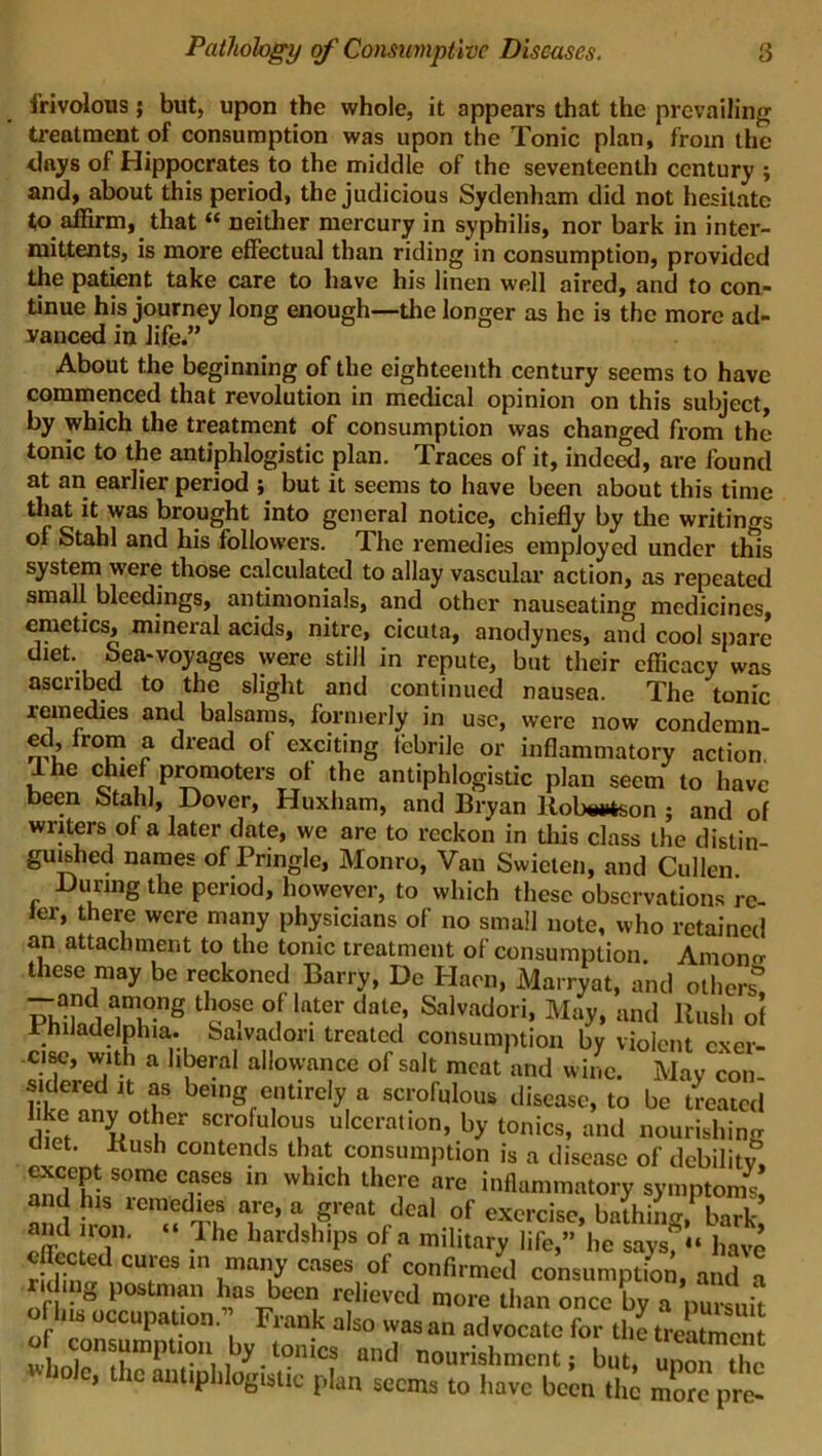 frivolous; but, upon the whole, it appears that the prevailing treatment of consumption was upon the Tonic plan, from the days of Hippocrates to the middle of the seventeenth century ; and, about this period, the judicious Sydenham did not hesitate to affirm, that “ neither mercury in syphilis, nor bark in inter- mittents, is more effectual than riding in consumption, provided the patient take care to have his linen well aired, and to con- tinue his journey long enough—the longer as he is the more ad- vanced in life.” About the beginning of the eighteenth century seems to have commenced that revolution in medical opinion on this subject, by which the treatment of consumption was changed from the tonic to the antiphlogistic plan. Traces of it, indeed, are found at an earlier period ; but it seems to have been about this time that it was brought into general notice, chiefly by the writings of Stab] and his followers. The remedies employed under this system were those calculated to allay vascular action, as repeated small bleedings, antimonials, and other nauseating medicines, emetics, mineral acids, nitre, cicuta, anodynes, and cool spare diet, bea-voyages were still in repute, but their efficacy was ascribed to the slight and continued nausea. The tonic remedies and balsams, formerly in use, were now condemn- fro™ a dread of exciting febrile or inflammatory action, Ihe chief promoters ot the antiphlogistic plan seem to have been Stahl, Dover, Huxham, and Bryan Robertson ; and of writers of a later date, we are to reckon in this class the distin- guished names of Pringle, Monro, Van Swieten, and Cullen. During the period, however, to which these observations re- fer, there were many physicians of no small note, who retained an attachment to the tonic treatment of consumption. Amono- these may be reckoned Barry, Do Haen, Marryat, and others* KiMdnv”8 ‘sT °,f l“-t0r date,’ Sal,adori> M»y. »nd Rush of JrhiJadelphia. fea.vadon treated consumption by violent exer- cise, with a liberal allowance of salt meat and wine. May con- sidered it as being entirely a scrofulous disease, to be treated ietaYl{er scrofulous ulceration, by tonics, and nourishing diet. Kush contends that consumption is a disease of debility, cxcep some cases in which there are inflammatory symptom** and his remedies are, a great deal of exercise, bathing, bark 2d,:T‘ lhe hardshiPs <>£■« military life,” he saysf“ have • i; cures in many cases of confirmed consumption, and a iding postman has been relieved more than once by a pursuit of luS occupation. Frank also was an advocate for the treaS ln]f ?mptr,iby.t0nics and nourishment; but, upon She c, the antiphlogistic plan seems to have been the more pre-