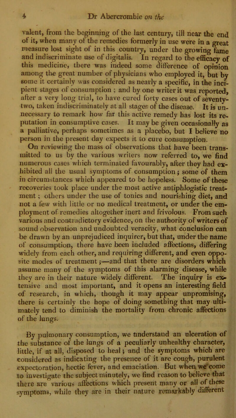 valent, from the beginning of the last century, till near the end of it, when many of the remedies formerly in use were in a great measure lost sight of in this country, under the growing fame and indiscriminate use of digitalis. In regard to the efficacy of this medicine, there was indeed some difference of opinion among the great number of physicians who employed it, but by some it certainly was considered as nearly a specific, in the inci- pient stages of consumption ; and by one writer it was reported, after a very long trial, to have cured forty cases out of seventy- two, taken indiscriminately at all stages of the disease. It is un- necessary to remark how far this active remedy has lost its re- putation in consumptive cases. It may be given occasionally as a palliative, perhaps sometimes as a placebo, but I believe no person in the present day expects it to cure consumption. On reviewing the mass of observations that have been trans- mitted to us by the various writers now referred to, we find numerous cases which terminated favourably, after they had ex- hibited all the usual symptoms of consumption j some of them in circumstances which appeared to be hopeless. Some of these recoveries took place under the most active antiphlogistic treat- ment ; others under the use of tonics and nourishing diet, and not a few with little or no medical treatment, or under the em- ployment of remedies altogether inert and frivolous. From such various and contradictory evidence, on the authority of writers of sound observation and undoubted veracity, what conclusion can be drawn by an unprejudiced inquirer, but that, under the name of consumption, there have been included affections, differing widely from each other, and requiring different, and even oppo- site modes of treatment;—and that there are disorders which assume many of the symptoms of this alarming disease, while they are in their nature widely different. The inquiry is ex- tensive and most important, and it opens an interesting field of research, in which, though it may appear unpromising, there is certainly the hope of doing something that may ulti- mately tend to diminish the mortality from chronic affections of the lungs. By pulmonary consumption, we understand an ulceration of the substance of the lungs of a peculiarly unhealthy character, little, if at all, disposed to heal; and the symptoms which are considered as indicating the presence of it are cough, purulent expectoration, hectic fever, and emaciation. But when we'come to investigate the subject minutely, we find reason to believe that there are various affections which present many or all of these symptoms, while they are in their nature remarkably different