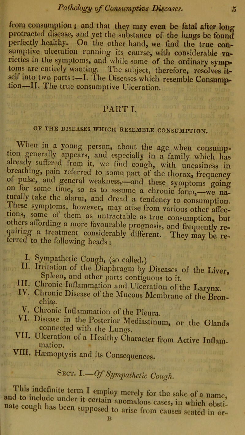 from consumption ; and that they may even be fatal after long protracted disease, and yet the substance of the lungs be found perfectly healthy. On the other hand, we find the true con- sumptive ulceration running its course, with considerable va- rieties in the symptoms, and while some of the ordinary symp- toms are entirely wanting, The subject, therefore, resolves it- self into two parts:—I. Ihe Diseases which resemble Consump- tion—II. The true consumptive Ulceration. PART I. OF THE DISEASES WHICH RESEMBLE CONSUMPTION. When in a young person, about the age when consump- tion generally appears, and especially in a family which has already suffered from it, we find cough, with uneasiness in breathing, pain referred to some part of the thorax, frequency ot pulse, and general weakness,—and these symptoms going on for some time, so as to assume a chronic form,—we na- turally take the alarm, and dread a tendency to consumption. . ese symptoms, however, may arise from various other affec- tions, some of them as untractable as true consumption, but others affording a more favourable prognosis, and frequently re- quiring a treatment considerably different. Thev may be re- ferred to the following heads : I. Sympathetic Cough, (so called.) II. Irritation of the Diaphragm by Diseases of the Liver, Spleen, and other parts contiguous to it. ta7 £!lron!c Inflammation and Ulceration of the Larynx IV. Chronic Disease of the Mucous Membrane of the Bron- chiae. V. Chronic Inflammation of the rieura. VI. Disease in the Posterior Mediastinum, or the Glands connected with the Lungs. VII. Ulceration of a Healthy Character from Active Inflam- mation. VIII. Hemoptysis and its Consequences. Sect. I.—Of Sympathetic Cough. \erm 1 emi?loy merely for the sake of a name . ° m<i Uj( ° l II. * IV. V. VI. VII. VIII..int 01 11 cei'tain anomalous cases, in which obsti* nate cough has been supposed to arise from causes seated inor- B