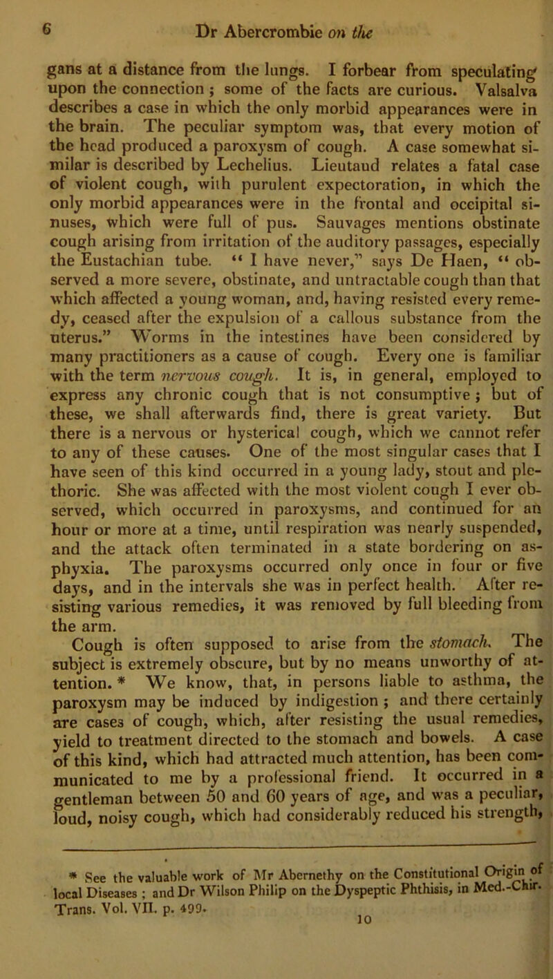 gans at a distance from the lungs. I forbear fVom speculating' upon the connection ; some of the facts are curious. Valsalva describes a case in which the only morbid appearances were in the brain. The peculiar symptom was, that every motion of the head produced a paroxysm of cough. A case somewhat si- milar is described by Lechelius. Lieutaud relates a fatal case of violent cough, with purulent expectoration, in which the only morbid appearances were in the frontal and occipital si- nuses, which were full of pus. Sauvages mentions obstinate cough arising from irritation of the auditory passages, especially the Eustachian tube. “ I have never,” says De Haen, “ ob- served a more severe, obstinate, and untractable cough than that which affected a young woman, and, having resisted every reme- dy, ceased after the expulsion of a callous substance from the uterus.” Worms in the intestines have been considered by many practitioners as a cause of cough. Every one is familiar with the term nervous cough. It is, in general, employed to express any chronic cough that is not consumptive ; but of these, we shall afterwards find, there is great variety. But there is a nervous or hysterical cough, which we cannot refer to any of these causes. One of the most singular cases that I have seen of this kind occurred in a young lady, stout and ple- thoric. She was affected with the most violent cough I ever ob- served, which occurred in paroxysms, and continued for an hour or more at a time, until respiration was nearly suspended, and the attack often terminated in a state bordering on as- phyxia. The paroxysms occurred only once in four or five days, and in the intervals she was in perfect health. After re- sisting various remedies, it was removed by full bleeding from the arm. Cough is often supposed to arise from the stomach. The subject is extremely obscure, but by no means unworthy of at- tention. * We know, that, in persons liable to asthma, the paroxysm may be induced by indigestion ; and there certainly are cases of cough, which, after resisting the usual remedies, yield to treatment directed to the stomach and bowels. A case of this kind, which had attracted much attention, has been com- municated to me by a professional friend. It occurred in a gentleman between 50 and 60 years of age, and was a peculiar, loud, noisy cough, which had considerably reduced his strength, * See the valuable work of Mr Abcrnethy on the Constitutional Origin o local Diseases ; and Dr Wilson Philip on the Dyspeptic Phthisis, in Med.-Chtr. Trans. Vol. VII. p. 499. 10