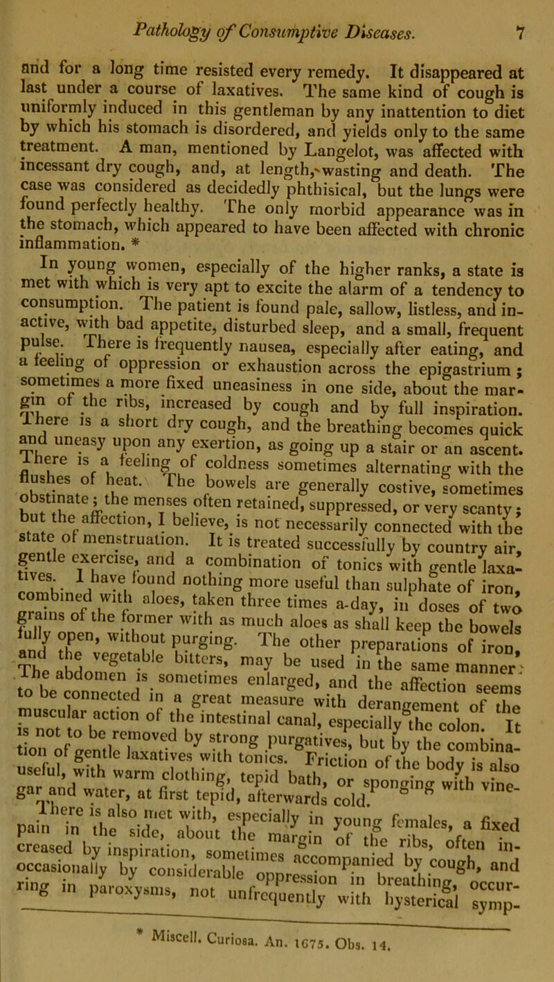 arid for a long time resisted every remedy. It disappeared at last under a course of laxatives. The same kind of cough is uniformly induced in this gentleman by any inattention to diet by which his stomach is disordered, and yields only to the same treatment. A man, mentioned by Langelot, was affected with incessant dry cough, and, at length,'wasting and death. The case was considered as decidedly phthisical, but the lungs were found perfectly healthy. The only morbid appearance was in the stomach, which appeared to have been affected with chronic inflammation. * In young women, especially of the higher ranks, a state is met with which is very apt to excite the alarm of a tendency to consumption. The patient is found pale, sallow, listless, and in- active, with bad appetite, disturbed sleep, and a small, frequent pulse; I here is frequently nausea, especially after eating, and a ee ing o oppression or exhaustion across the epigastrium ; sometimes a more fixed uneasiness in one side, about the mar- gin of the ribs, increased by cough and by full inspiration. eie is a s iort diy cough, and the breathing becomes quick and uneasy upon any exertion, as going up a stair or an ascent. I here is a feeling of coldness sometimes alternating with the njjfnSa.° rhe ,boweIs are generally costive, sometimes h f\v,ateirth • mes.es ,?ften yetai«ed, suppressed, or very scanty ; ut the affection, I believe, is not necessarily connected with the state of menstruation. It is treated successfully by country air, gentle exercise, and a combination of tonics with gentle laxa- tives 1 have found nothing more useful than sulphate of iron, Snsof thTf ’ !a,ken *hre!times a-d°y> iM d°s« of two grams of the former with as much aloes as shall keep the bowels an 1 rD’ n ‘ fUrging' The other Potations of iron d the vegetable bitters, may be used in the same manner' he abdomen is sometimes enlarged, and the affection seems to be connected in a great measure with derangement of fa ZTtobe rem °' ‘n int“tinal tanal- cspecially°tho colon. It ot to be removed by strong purgatives, but by the combina tion of gentle laxatives with tonics. Friction of thn • i useful, with warm clothing, tepid bath ° VS -h° gar and water, a. first tepid,Xward'  p-Tn rc2gL fixed ^^nX’nby'wn0rideS5rim“ accomPa,lied bJ' ’cough,' and IC75. Obs. 14. * Miscell. Curioea. An.