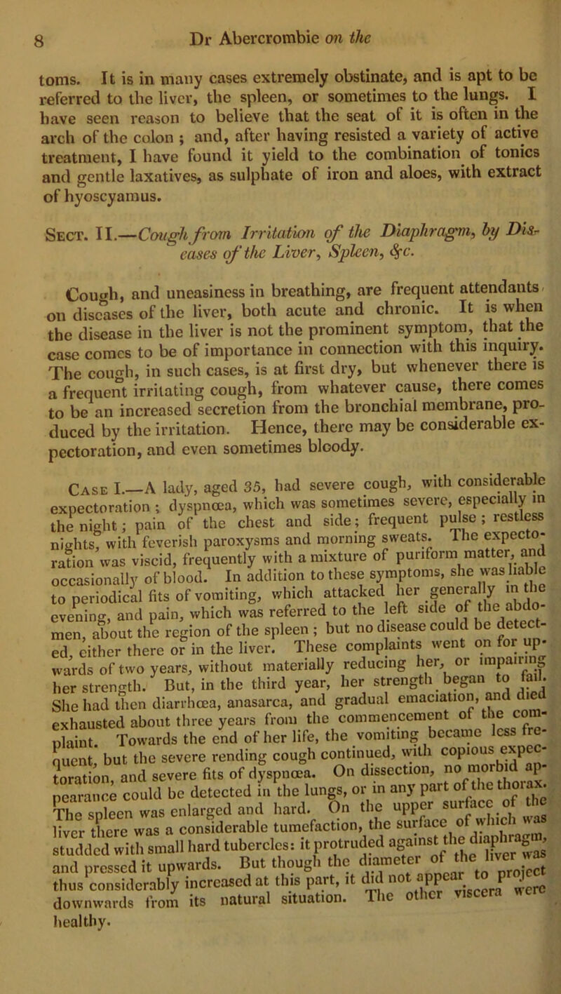 toms. It is in many cases extremely obstinate, and is apt to be referred to the liver, the spleen, or sometimes to the lungs. I have seen reason to believe that the seat of it is often in the arch of the colon ; and, after having resisted a variety of active treatment, I have found it yield to the combination of tonics and gentle laxatives, as sulphate of iron and aloes, with extract of hyoscyamus. Sect. II.—Cough from Irritation of the Diaphragm, hi) Dis- eases of the Liver, Spleen, <S)c. Corn'll, and uneasiness in breathing, are frequent attendants on diseases of the liver, both acute and chronic. It is when the disease in the liver is not the prominent symptom, that the case comes to be of importance in connection with this inquiry. The cough, in such cases, is at first dry, but whenever there is a frequent irritating cough, from whatever cause, there comes to be an increased secretion from the bronchial membrane, pro- duced by the irritation. Hence, there may be considerable ex- pectoration, and even sometimes bloody. Case I.—A lady, aged 35, had severe cough, with considerable expectoration ; dyspnoea, which was sometimes severe, especially in the night; pain of the chest and side; frequent pulse ; restless nights, with feverish paroxysms and morning sweats. I he expecto- ration was viscid, frequently with a mixture of puriform matter, an occasionally of blood. In addition to these symptoms, she washable to periodical fits of vomiting, which attacked her generally rathe evening, and pain, which was referred to the left side of tlie ^do men, about the region of the spleen ; but no disease could be detect- ed cither there or in the liver. These complaints went on for up- wards of two years, without materially reducing her, or impairing her strength. But, in the third year, her strength began to fail. She had then diarrhoea, anasarca, and gradual emaciation, and die exhausted about three years from the commencement of the com- plaint. Towards the end of her life, the vomiting became less fre- quent, but the severe rending cough continued, with copious expe- toration, and severe fits of dyspnoea. On dissection, no morbid p- pearance could be detected in the lungs, or in any part of the thoia.• The Xn was enlarged and hard. On the upper surface of the liver there was a considerable tumefaction, the surface of wine 1 studded with small hard tubercles: it protruded agunst the dmjfnr g , and pressed it upwards. But though the diameter of the l.w ^ thus considerably increased at this part, it c u no >P P ^ downwards from its natural situation. The other viscera were healthy.