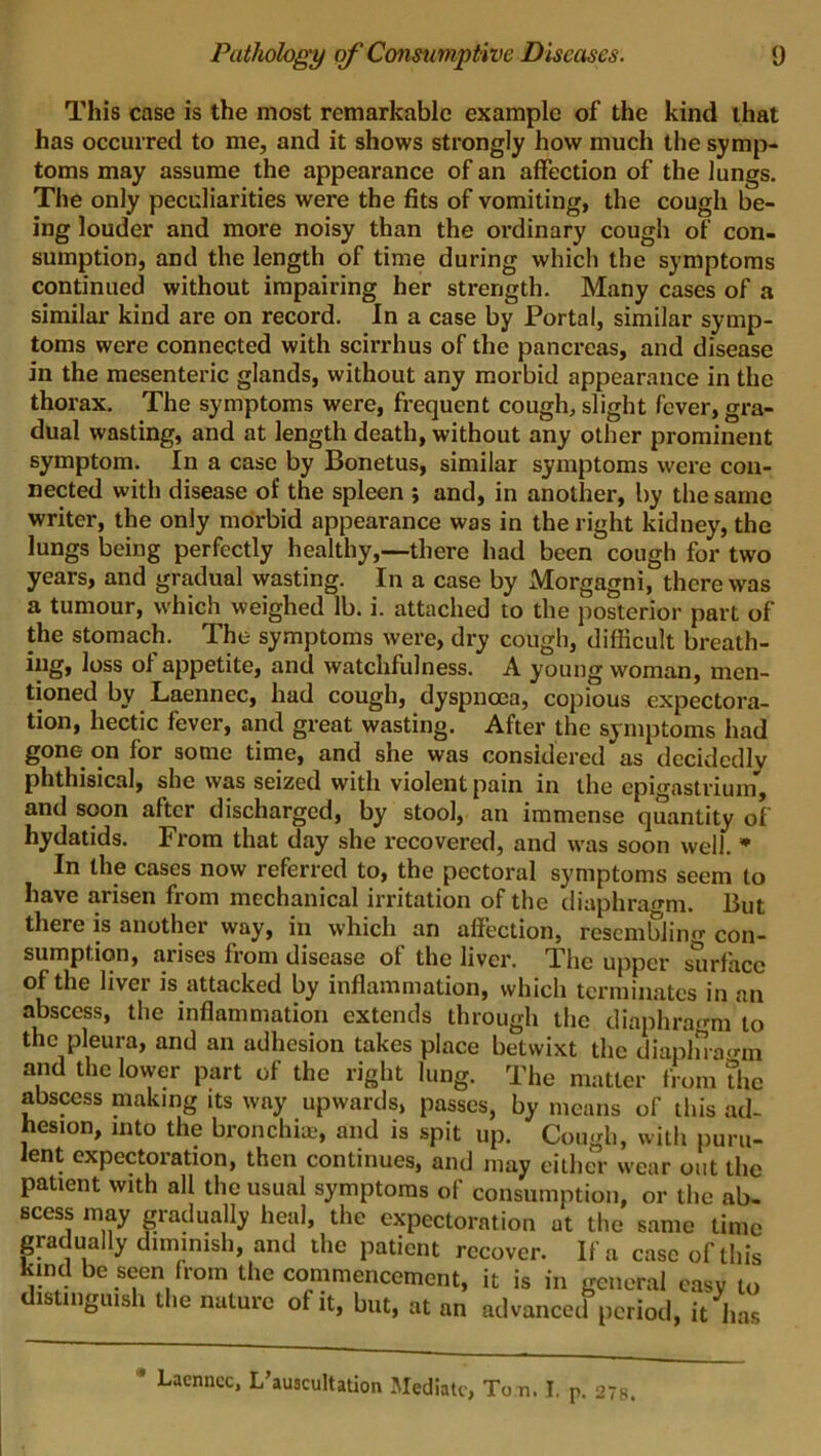 This case is the most remarkable example of the kind that has occurred to me, and it shows strongly how much the symp- toms may assume the appearance of an affection of the lungs. The only peculiarities were the fits of vomiting, the cough be- ing louder and more noisy than the ordinary cough of con- sumption, and the length of time during which the symptoms continued without impairing her strength. Many cases of a similar kind are on record. In a case by Portal, similar symp- toms were connected with scirrhus of the pancreas, and disease in the mesenteric glands, without any morbid appearance in the thorax. The symptoms were, frequent cough, slight fever, gra- dual wasting, and at length death, without any other prominent symptom. In a case by Bonetus, similar symptoms were con- nected with disease of the spleen ; and, in another, by the same writer, the only morbid appearance was in the right kidney, the lungs being perfectly healthy,—there had been cough for two years, and gradual wasting. In a case by Morgagni, there was a tumour, which weighed lb. i. attached to the posterior part of the stomach. The- symptoms were, dry cough, difficult breath- ing, loss of appetite, and watchfulness. A young woman, men- tioned by Laennec, had cough, dyspnoea, copious expectora- tion, hectic fever, and great wasting. After the symptoms had gone on for some time, and she was considered as decidedly phthisical, she was seized with violent pain in the epigastrium, and soon after discharged, by stool, an immense quantity of hydatids. From that day she recovered, and was soon well. * In the cases now referred to, the pectoral symptoms seem to have arisen from mechanical irritation of the diaphragm. But there is another way, in which an affection, resembling con- sumption, arises from disease of the liver. The upper surface of the liver is attacked by inflammation, which terminates in an abscess, the inflammation extends through the diaphragm to the pleura, and an adhesion takes place betwixt the diaplnagm and the lower part of the right lung. The matter from the abscess making its way upwards, passes, by means of this ad- hesion, into the bronchia?, and is spit up. Cough, with puru- lent expectoration, then continues, and may either wear out the patient with all the usual symptoms of consumption, or the ab- scess may gradually heal, the expectoration at the same time gradually diminish, and the patient recover. If a case of this kind be seen from the commencement, it is in general easy to distinguish the nature of it, but, at an advanced period, it has * Laenncc* I/auscultation Mediate, Ton. I. p. 27s.