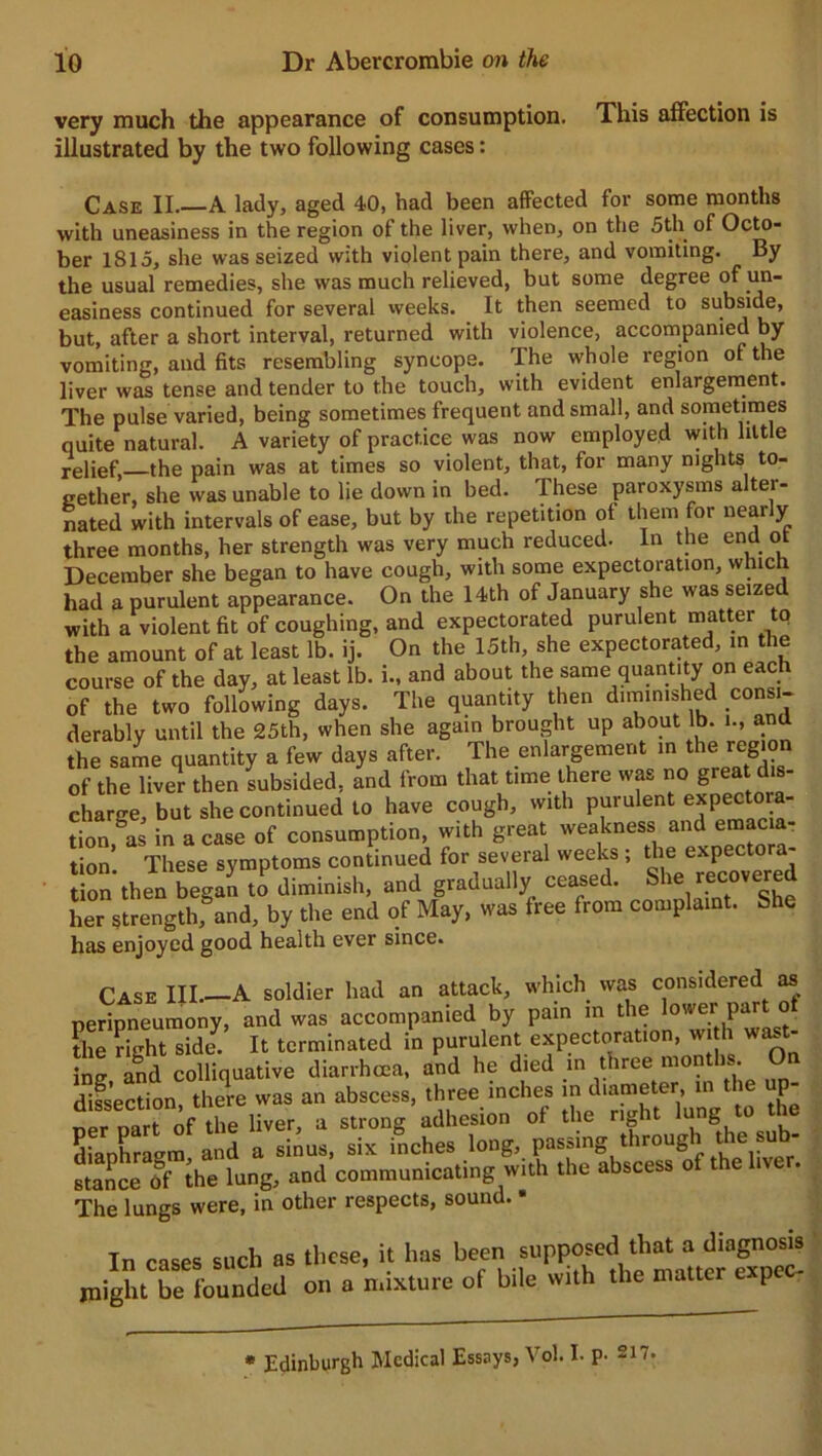 very much the appearance of consumption. This affection is V\»r 4-V» n film fV\l 1A U71 M ff PQCPS * VCIy 1UUU1 Ulc appuaiaiU/C ui wuou illustrated by the two following cases: Case II.—A lady, aged 40, had been affected for some months with uneasiness in the region of the liver, when, on the 5th of Octo- ber 1815, she was seized with violent pain there, and vomiting. By the usual remedies, she was much relieved, but some degree of un- easiness continued for several weeks. It then seemed to subside, but, after a short interval, returned with violence, accompanied by vomiting, and fits resembling syncope. The whole region of the liver was tense and tender to the touch, with evident enlargement. The pulse varied, being sometimes frequent and small, and sometimes quite natural. A variety of practice was now employed with little relief, the pain was at times so violent, that, for many nights to- gether, she was unable to lie down in bed. These paroxysms alter- nated with intervals of ease, but by the repetition of them for nearly three months, her strength was very much reduced. In the end ot December she began to have cough, with some expectoration, which had a purulent appearance. On the 14th of January she was seized with a violent fit of coughing, and expectorated purulent matter to the amount of at least lb. ij. On the 15th, she expectorated, in the course of the day, at least lb. i., and about the same quantity on each of the two following days. The quantity then diminished consi- derably until the 25th, when she again brought up about lb. i., a the same quantity a few days after. The enlargement in the region of the liver then subsided, and from that time there was no great dis- charge, but she continued to have cough, with purulent e*Pe^°™- tion, as in a case of consumption, with great weakness and emacia- tion These symptoms continued for several weeks ; the expec or - ion then began ti diminish, and gradually ceased. She recovered her strength, and, by the end of May, was tree from complaint. She has enjoyed good health ever since. Case III.—A soldier had an attack, which was considered as peripneumony, and was accompanied by pain in the lower' part ot the right side. It terminated in purulent expectoration, with wast- ing and colliquative diarrhoea, and he died in three months. On dissection there was an abscess, three inches in diameter, in the up- tr na t of the liver, a strong adhesion of the right lung to the diaphragm and a sinus, six inches long, passing through the sub- SoeTlhe lung, and communicating »ith the abscess of thehver. The lungs were, in other respects, sound. • In cases such as these, it has been supposed that a diagnosis might be founded on a mixture of bile with the matter expec- * Edinburgh Medical Essays, Vol. I. p- 217*