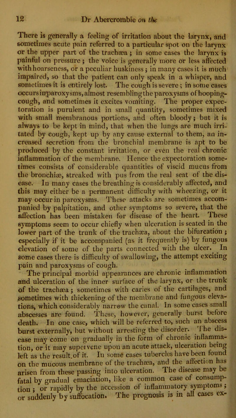 There is generally a feeling of irritation about the larynx, and sometimes acute pain referred to a particular spot on the larynx or the upper part of the trachaea ; in some cases the larynx is painful on pressure; the voice is generally more or less affected with hoarseness, or a peculiar huskiness ; in many cases it is much impaired, so that the patient can only speak in a whisper, and sometimes it is entirely lost. The cough is severe; in some cases occurs inparoxysms, almost resemblingthe paroxysms of hooping- cough, and sometimes it excites vomiting. The proper expec- toration is purulent and in small quantity, sometimes mixed with small membranous portions, and often bloody; but it is always to be kept in mind, that when the lungs are much irri- tated by cough, kept up by any cause external to them, an in- creased secretion from the bronchial membrane is apt to be produced by the constant irritation, or even the real chronic inflammation of the membrane. Hence the expectoration some- times consists of considerable quantities of viscid mucus from the bronchiae, streaked with pus from the real seat of the dis- ease. In many cases the breathing is considerably affected, and this may either be a permanent difficulty with wheezing, or it may occur in paroxysms. These attacks are sometimes accom- panied by palpitation, and other symptoms so severe, that the affection has been mistaken for disease of the heart. These symptoms seem to occur chiefly when ulceration is seated in the lower part of the trunk of the trachsea, about the bifurcation ; especially if it be accompanied (as it frequently is) by fungous elevation of some of the parts connected with the ulcer. In some cases there is difficulty of swallowing, the attempt exciting pain and paroxysms of cough. The principal morbid appearances are chronic inflammation and ulceration of the inner surface of the larynx, or the trunk of the trachaea j sometimes with caries of the cartilages, and sometimes with thickening of the membrane and fungous eleva- tions, which considerably narrow the canal. In some cases small abscesses are found. These, however, generally burst before death. In one case, which will be referred to, such an abscess burst externally, but without arresting the disorder. 1 he dis- ease may come on gradually in the form of chronic inflamma- tion, or it may supcivene upon an acute attack, ulceration being left as the result.of it. In some cases tubercles have been found on the mucous membrane of the trachaea, and the affection has arisen from these passing into ulceration. The disease may be fatal by gradual emaciation, like a common case of consump- tion ; or rapidly by the accession of inflammatory symptoms; or suddenly by suffocation. The prognosis is in all cases ex-