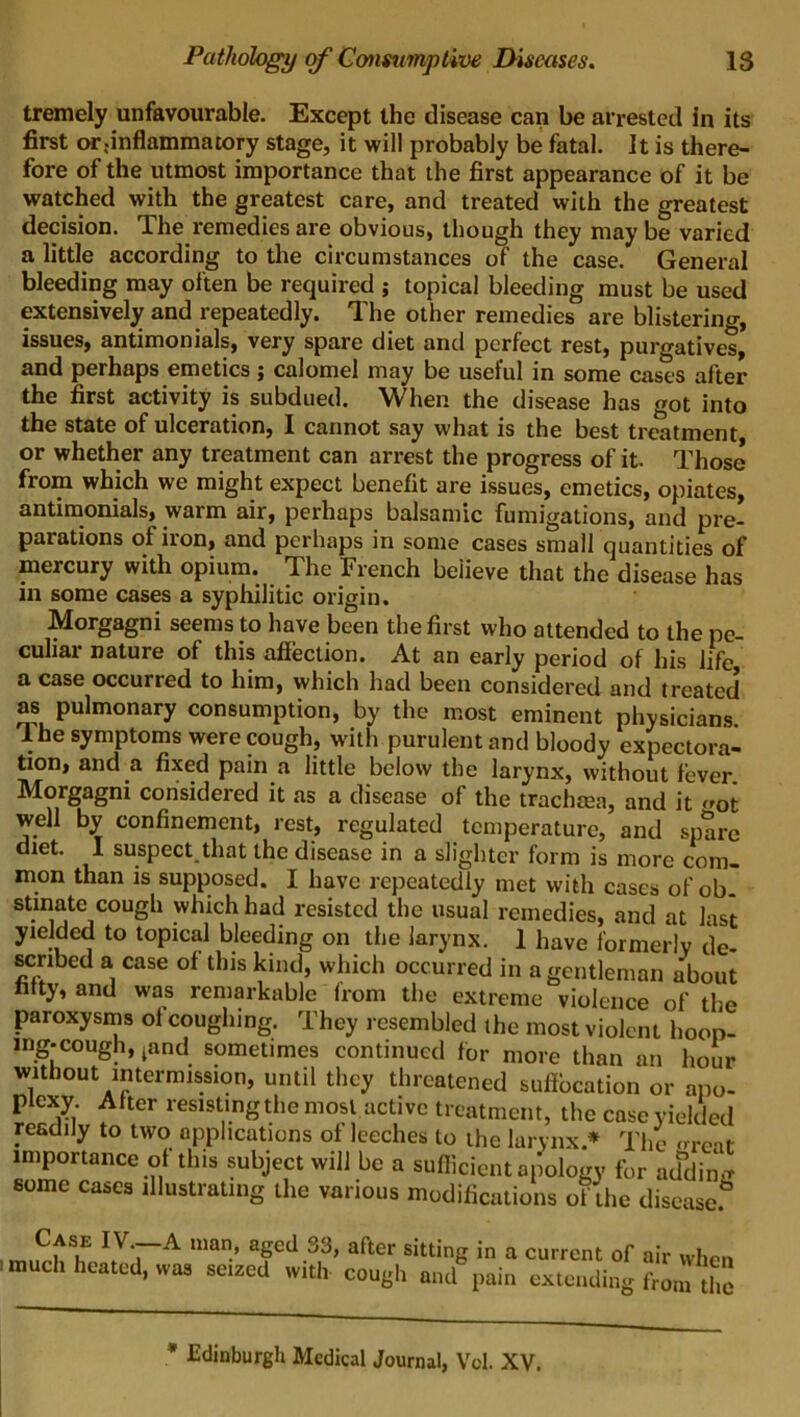 tremely unfavourable. Except the disease can be arrested in its first or;inflammatory stage, it will probably be fatal. It is there- fore of the utmost importance that the first appearance of it be watched with the greatest care, and treated with the greatest decision. The l-emedies are obvious, though they may be varied a little according to the circumstances of the case. General bleeding may often be required ; topical bleeding must be used extensively and repeatedly. The other remedies are blistering, issues, antimonials, very spare diet and perfect rest, purgatives, and perhaps emetics; calomel may be useful in some cases after the first activity is subdued. When the disease has got into the state of ulceration, I cannot say what is the best treatment or whether any treatment can arrest the progress of it. Those from which we might expect benefit are issues, emetics, opiates, antimonials, warm air, perhaps balsamic fumigations, and pre- parations of iron, and perhaps in some cases small quantities of mercury with opium. The French beiieve that the disease has in some cases a syphilitic origin. Morgagni seems to have been the first who attended to the pe- culiar nature of this affection. At an early period of his life a case occurred to him, which had been considered and treated as pulmonary consumption, by the most eminent physicians. 1 he symptoms were cough, with purulent and bloody expectora- tion, and a fixed pain a little below the larynx, without fever Morgagni considered it as a disease of the trachma, and it <r0t well by confinement, rest, regulated temperature, and spare diet. I suspect that the disease in a slighter form is more com- mon than is supposed. I have repeatedly met with cases of ob- stinatc cough which had resisted the usual remedies, and at last yielded to topical bleeding on the larynx. 1 have formerly de firrinpH n rnen nf ...u* u i • , -7 some cases illustrating the various modifications of the disease! * Edinburgh Medical Journal, Vcl. XV.