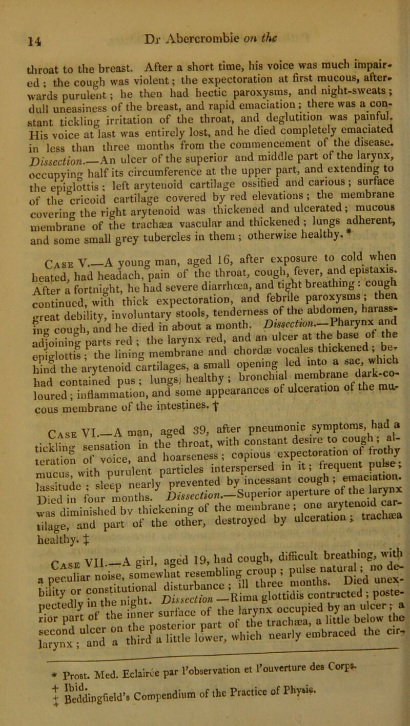 throat to the breast. After a short time, his voice was much impair- ed ; the cough was violent; the expectoration at first mucous, after- wards purulent; he then had hectic paroxysms, and night-sweats; dull uneasiness of the breast, and rapid emaciation ; there was a con- stant tickling irritation of the throat, and deglutition was painful. His voice at last was entirely lost, and he died completely emaciated in less than three months from the commencement of the disease. Dissection. An ulcer of the superior and middle part of the larynx, occupying half its circumference at the upper part, and extending to the epiglottis ; left arytenoid cartilage ossified and carious ; surface of the °cricoid cartilage covered by red elevations ; the membrane coverin'* the right arytenoid was thickened and ulcerated; mucous membrane of the trachma vascular and thickened ; lungs adherent, and some small grey tubercles in them ; otherwise healthy. Case V A young man, aged 16, after exposure to cold when heated, had headach, pain of the throat, cough, fever, and epistaxis. After a fortnight, he had severe diarrhoea, and tight breathing. coug \ continued, with thick expectoration, and febrile paroxysms; then great debility, involuntary stools, tenderness of the abdomen, harass- ing cough, a£d he died in about a month. Dtssectwn.-Pharynx and adioining parts red ; the larynx red, and an ulcer at the base of the epiglottis f the lining membrane and chordae vocales thickened ; be. hind the arytenoid cartilages, a small opening led into a sac, which half contained pus; lungl health,; bronchial loured; inflammation, and some appearances of ulceration of cous membrane of the intestines, j* Case VI—A man, aged 39, after pneumonic symptoms, had a ticklin'1- sensation in the throat, with constant desire to cough ; al- healthy. $ ItttogiottiLTon.r.cuJ ; pos.e- Sfparl A i nor surface faTynx ;US 7 thhd^'liulTlo^er, which nearly embraced the a*, * Prost. Med. Eclairce par ^observation et lWrture des Corps, t Beddingfield’s Compendium of the Practice of Physic