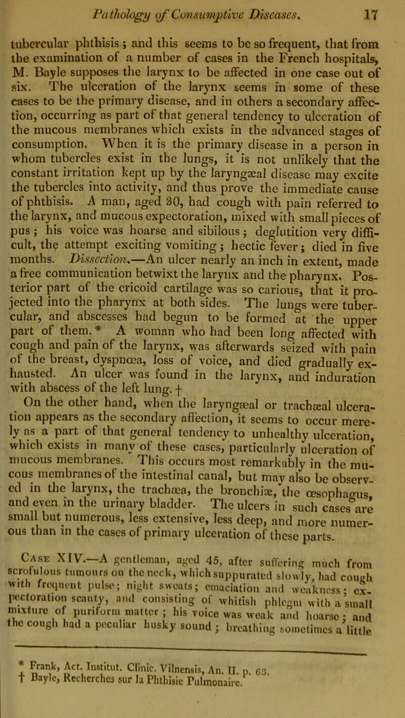 tubercular phthisis ; and this seems to be so frequent, that from the examination of a number of cases in the French hospitals, M. Bayle supposes the larynx to be affected in one case out of six. The ulceration of the larynx seems in some of these cases to be the primary disease, and in others a secondary affec- tion, occurring as part of that general tendency to ulceration of the mucous membranes which exists in the advanced stages of consumption. When it is the primary disease in a person in whom tubercles exist in the lungs, it is not unlikely that the constant irritation kept up by the laryngeal disease may excite the tubercles into activity, and thus prove the immediate cause of phthisis. A man, aged BO, had cough with pain referred to the larynx, and mucous expectoration, mixed with small pieces of pus ; his voice was hoarse and sibilous ; deglutition very diffi- cult, the attempt exciting vomiting ; hectic fever; died in five months. Dissection.—An ulcer nearly an inch in extent, made a free communication betwixt the larynx and the pharynx. Pos- terior part of the cricoid cartilage was so carious, that it pro- jected into the pharynx at both sides. The lungs were tuber- cular, and abscesses had begun to be formed at the upper part of them. * A woman who had been long affected with cough and pain of the larynx, was afterwards seized with pain of the breast, dyspnoea, loss of voice, and died gradually ex- hausted. An ulcer was found in the larynx, and induration with abscess of the left lung, f On the other hand, when the laryngseal or trachmal ulcera- tion appears as the secondary affection, it seems to occur mere- ly as a part of that general tendency to unhealthy ulceration, which exists in many of these cases, particularly ulceration of mucous membranes. This occurs most remarkably in the mu- cous membranes of the intestinal canal, but may also be observ ed in the larynx, the trachaea, the bronchi*, the oesophagus and even in the urinary bladder. The ulcers in such cases are small but numerous, less extensive, less deep, and more numer- ous than in the cases of primary ulceration of these parts. Case XIV.—A gentleman, aged 45, after suffering much from scrofulous tumours on the neck, which suppurated slowly, had cough with frequent pulse; night sweats; emaciation and weakness; ex- pectoration scanty, and consisting of whitish phlegm with a small mixture of puriform matter; his voice was weak and hoarse • and the cough had a peculiar husky sound ; breathing sometimes a little *• t Frank, Act. Institut. Clinic. Vilnensis, An. II p 63 Bayle, Recherche3 sur la Phtliisie Tulmonaire.