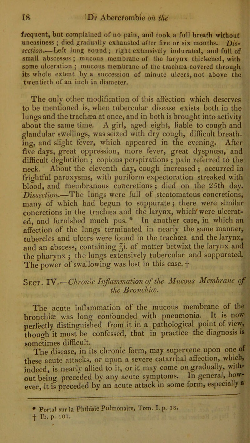 frequent, but complained of no pain, and took a full breatb without uneasiness ; died gradually exhausted after live or six months. Dis- section.— Left lung sound; right extensively indurated, and full of small abscesses ; mucous membrane of the larynx thickened, with some ulceration ; mucous membrane of the trachaea covered through its whole extent by a succession of minute ulcers, not above the twentieth of an inch in diameter. The only other modification of this affection which deserves to be mentioned is, when tubercular disease exists both in the lungs and the trachaea at once, and in both is brought into activity about the same time. A girl, aged eight, liable to cough and glandular swellings, was seized with dry cough, difficult breath- ing, and slight fever, which appeared in the evening. After five days, great oppression, more fever, great dyspnoea, and difficult deglutition ; copious perspirations ; pain referred to the neck. About the eleventh day, cough increased; occurred in frightful paroxysms, with purilorm expectoration streaked with blood, and membranous concretions; died on the 25th day. Dissection.—The lungs were full of steatomatous concretions, many of which had begun to suppurate; there were similar concretions in the trachaga and the larynx, which' were ulcerat- ed, and furnished much pus. * In another case, in which an affection of the lungs terminated in nearly the same manner, tubercles and ulcers were found in the trachaea and the larynx, and an abscess, containing ff of matter betwixt the larynx and the pharynx ; the lungs extensively tubercular and suppurated. The power of swallowing was lost in this case, f Sect. IV. — Chronic Inflammation of the Mucous Membrane of the Bronchice. The acute inflammation of the mucous membrane of the bronchite was long confounded with pneumonia. It is now perfectly distinguished from it in a pathological point of view, though it must be confessed, that in practice the diagnosis is sometimes difficult. The disease, in its chronic form, may supervene upon one ot these acute attacks, or upon a severe catarrhal affection, which, indeed, is nearly allied to it, or it may come on gradually, with- out being preceded by any acute symptoms. In general, how- ever, it is preceded by an acute attack in some form, especially a * Portal stir la Phthisie pulmonaire, Tom. I. p. 18. f lb. p. 101.
