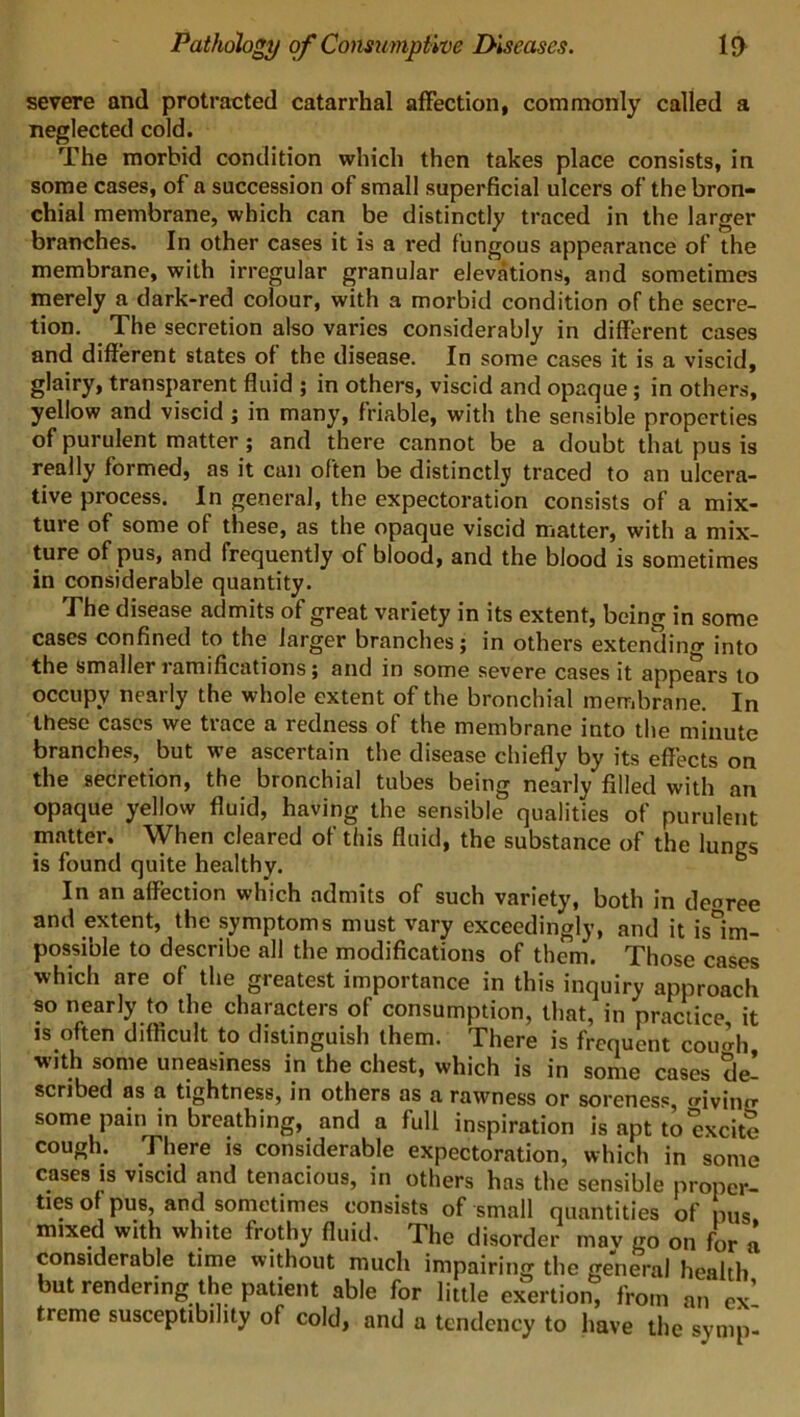 severe and protracted catarrhal affection, commonly called a neglected cold. The morbid condition which then takes place consists, in some cases, of a succession of small superficial ulcers of the bron- chial membrane, which can be distinctly traced in the larger branches. In other cases it is a red fungous appearance of the membrane, with irregular granular elevations, and sometimes merely a dark-red colour, with a morbid condition of the secre- tion. The secretion also varies considerably in different cases and different states of the disease. In some cases it is a viscid, glairy, transparent fluid ; in others, viscid and opaque ; in others, yellow and viscid ; in many, friable, with the sensible properties of purulent matter ; and there cannot be a doubt that pus is really formed, as it can often be distinctly traced to an ulcera- tive process. In general, the expectoration consists of a mix- ture of some of these, as the opaque viscid matter, with a mix- ture of pus, and frequently of blood, and the blood is sometimes in considerable quantity. The disease admits of great variety in its extent, being in some cases confined to the larger branches; in others extending into the smaller ramifications; and in some severe cases it appears to occupy nearly the whole extent of the bronchial membrane. In these cases we trace a redness of the membrane into the minute branches, but we ascertain the disease chiefly by its effects on the secretion, the bronchial tubes being nearly filled with an opaque yellow fluid, having the sensible qualities of purulent matter. When cleared of this fluid, the substance of the lungs is found quite healthy. b In an affection which admits of such variety, both in deoree and extent, the symptoms must vary exceedingly, and it ^im- possible to describe all the modifications of them. Those cases which are of the greatest importance in this inquiry approach so nearly to the characters of consumption, that, in practice it is often difficult to distinguish them. There is frequent cou’di ■with some uneasiness in the chest, which is in some cases de- scribed as a tightness, in others as a rawness or soreness, trivino- some pain in breathing, and a full inspiration is apt to excite cough. There is considerable expectoration, which in some cases is viscid and tenacious, in others has the sensible proper- ties of pus, and sometimes consists of small quantities of pus mixed with white frothy fluid. The disorder may go on for a considerable time without much impairing the general health but rendering the patient able for little exertion, from an ex- treme susceptibility of cold, and a tendency to have the symp-