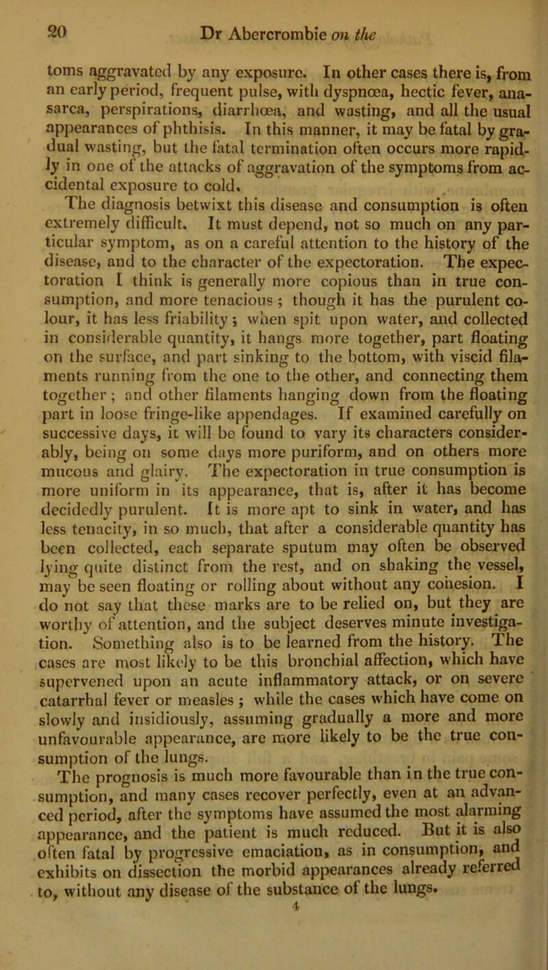 toms aggravated by any exposure. In other cases there is, from an early period, frequent pulse, with dyspnoea, hectic fever, ana- sarca, perspirations, diarrhoea, and wasting, and all the usual appearances of phthisis. In this manner, it may be fatal by gra- dual wasting, but the fatal termination often occurs more rapid- ly in one ol the attacks of aggravation of the symptoms from ac- cidental exposure to cold. The diagnosis betwixt this disease and consumption is often extremely difficult. It must depend, not so much on any par- ticular symptom, as on a careful attention to the history of the disease, and to the character of the expectoration. The expec- toration I think is generally more copious than in true con- sumption, and more tenacious ; though it has the purulent co- lour, it has less friability; when spit upon water, and collected in considerable quantity, it hangs more together, part floating on the surface, and part sinking to the bottom, with viscid fila- ments running from the one to the other, and connecting them together ; and other filaments hanging down from the floating part in loose fringe-like appendages. If examined carefully on successive days, it will be found to vary its characters consider- ably, being on some days more puriform, and on others more mucous and glairy. The expectoration in true consumption is more uniform in its appearance, that is, after it has become decidedly purulent. It is more apt to sink in water, and has less tenacity, in so much, that after a considerable quantity has been collected, each separate sputum may often be observed lying quite distinct from the rest, and on shaking the vessel, may be seen floating or rolling about without any cohesion. I do not say that these marks are to be relied on, but they are worthy of attention, and the subject deserves minute investiga- tion. Something also is to be learned from the history. The cases are most likely to be this bronchial affection, which have supervened upon an acute inflammatory attack, or on severe catarrhal fever or measles ; while the cases which have come on slowly and insidiously, assuming gradually a more and more unfavourable appearance, arc more likely to be the true con- sumption of the lungs. The prognosis is much more favourable than in the true con- sumption, and many cases recover perfectly, even at an advan- ced period, after the symptoms have assumed the most alarming appearance, and the patient is much reduced. But it is also often fatal by progressive emaciation, as in consumption, and exhibits on dissection the morbid appearances already referred to, without any disease of the substance of the lungs.