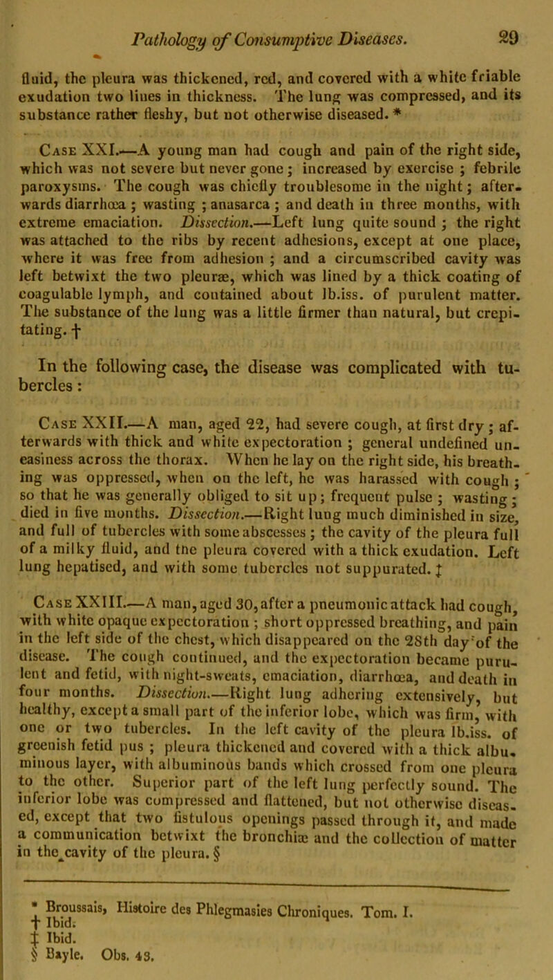 Quid, the pleura was thickened, red, and covered with a white friable exudation two lines in thickness. The lung was compressed, and its substance rather fleshy, but not otherwise diseased.* Case XXI.—A young man had cough and pain of the right side, which was not severe but never gone; increased by exercise ; febrile paroxysms. The cough was chiefly troublesome in the uight; after- wards diarrhoea ; wasting ; anasarca ; and death in three months, with extreme emaciation. Dissection.—Left lung quite sound ; the right was attached to the ribs by recent adhesions, except at one place, where it was free from adhesion ; and a circumscribed cavity was left betwixt the two pleurae, which was lined by a thick coating of coagulable lymph, and contained about Jb.iss. of purulent matter. The substance of the lung was a little firmer than natural, but crepi- tating. -I* In the following case, the disease was complicated with tu- bercles : Case XXII—A man, aged 22, had severe cough, at first dry ; af- terwards with thick and white expectoration ; general undefined un- easiness across the thorax. When he lay on the right side, his breath- ing was oppressed, when on the left, he was harassed with cough ; * so that he was generally obliged to sit up; frequent pulse ; wasting; died in five months. Dissection.—Right lung much diminished in size, and full of tubercles with some abscesses ; the cavity of the pleura full of a milky fluid, and tne pleura covered with a thick exudation. Left lung hepatised, and with some tubercles not suppurated. | Case XX III—A man, aged 30, after a pneumonic attack had cough, with white opaque expectoration ; short oppressed breathing, and pain in the left side of the chest, which disappeared on the 2Sth day:of the disease. The cough continued, and the expectoration became puru- lent and fetid, with night-sweats, emaciation, diarrhoea, and death in four months. Dissection—Right lung adhering extensively, but healthy, except a small part of the inferior lobe, which was firm* with one or two tubercles. In the left cavity of the pleura lb.iss. of greenish fetid pus ; pleura thickened and covered with a thick albu. minous layer, with albuminous bands which crossed from one pleura to the other. Superior part of the left lung perfectly sound. The inferior lobe was compressed and flattened, but not otherwise diseas- ed, except that two fistulous openings passed through it, and made a communication betwixt the bronchial and the collection of matter in thc^cavity of the pleura. §  Broussais, Hiutoire des Phlegmasies Chroniques. Tom. I. T Ibid, j Ibid. $ Bayle. Obs. 43.