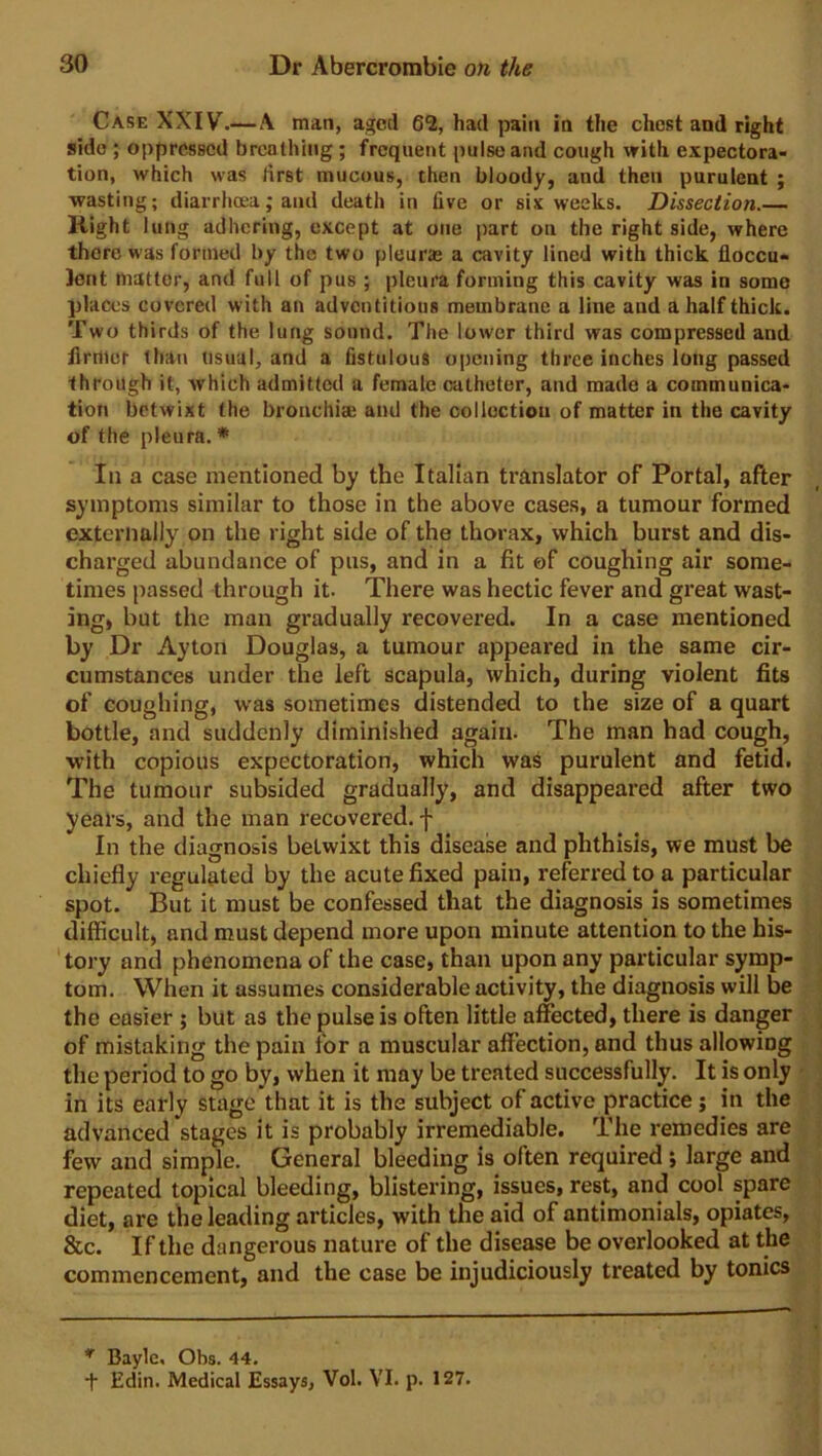 Case XXIV.—A man, aged 6“2, had pain in the chest and right side ; oppressed breathing ; frequent pulse and cough with expectora- tion, which was first mucous, then bloody, and then purulent ; wasting; diarrhoea; and death in five or six weeks. Dissection.— Kight lung adhering, except at one part on the right side, where there was formed by the two pleurse a cavity lined with thick fioccu- ]ent matter, and full of pus ; pleura forming this cavity was in some places covered with an adventitious membrane a line and a half thick. Two thirds of the lung sound. The lower third was compressed and firmer than usual, and a fistulous opening three inches long passed through it, which admitted a female catheter, and made a communica- tion betwixt the bronchia; and the collection of matter in the cavity of the pleura. * In a case mentioned by the Italian translator of Portal, after symptoms similar to those in the above cases, a tumour formed externally on the right side of the thorax, which burst and dis- charged abundance of pus, and in a fit of coughing air some- times passed through it. There was hectic fever and great wast- ing, but the man gradually recovered. In a case mentioned by Dr Ayton Douglas, a tumour appeared in the same cir- cumstances under the left scapula, which, during violent fits of coughing, was sometimes distended to the size of a quart bottle, and suddenly diminished again. The man had cough, with copious expectoration, which was purulent and fetid. The tumour subsided gradually, and disappeared after two years, and the man recovered, f In the diagnosis betwixt this disease and phthisis, we must be chiefly regulated by the acute fixed pain, referred to a particular spot. But it must be confessed that the diagnosis is sometimes difficult, and must depend more upon minute attention to the his- tory and phenomena of the case, than upon any particular symp- tom. When it assumes considerable activity, the diagnosis will be the easier ; but as the pulse is often little affected, there is danger of mistaking the pain for a muscular affection, and thus allowing the period to go by, when it may be treated successfully. It is only in its early stage that it is the subject of active practice; in the advanced stages it is probably irremediable. The remedies are few and simple. General bleeding is often required ; large and repeated topical bleeding, blistering, issues, rest, and cool spare diet, are the leading articles, with the aid of antimonials, opiates, &c. If the dangerous nature of the disease be overlooked at the commencement, and the case be injudiciously treated by tonics n Bayle, Obs. 44. + Edin. Medical Essays, Vol. VI. p. 127.