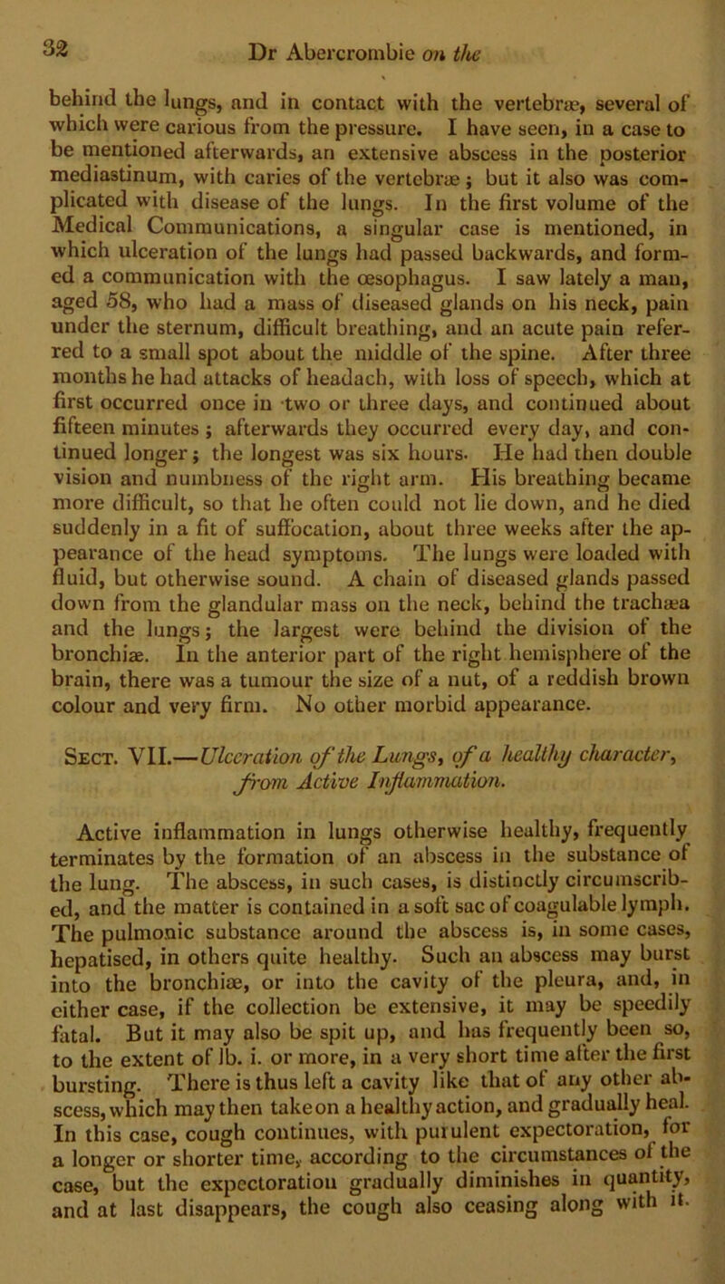 behind the lungs, and in contact with the vertebrae, several of which were carious from the pressure. I have seen, in a case to be mentioned afterwards, an extensive abscess in the posterior mediastinum, with caries of the vertebras ; but it also was com- plicated with disease of the lungs. In the first volume of the Medical Communications, a singular case is mentioned, in which ulceration of the lungs had passed backwards, and form- ed a communication with the oesophagus. I saw lately a man, aged 58, who had a mass of diseased glands on his neck, pain under the sternum, difficult breathing, and an acute pain refer- red to a small spot about the middle of the spine. After three months he had attacks of headach, with loss of speech, which at first occurred once in two or three days, and continued about fifteen minutes ; afterwards they occurred every day, and con- tinued longer; the longest was six hours. He had then double vision and numbness of the right arm. His breathing became more difficult, so that he often could not lie down, and he died suddenly in a fit of suffocation, about three weeks after the ap- pearance of the head symptoms. The lungs were loaded with fluid, but otherwise sound. A chain of diseased glands passed down from the glandular mass on the neck, behind the trachaea and the lungs; the largest were behind the division ot the bronchi*. In the anterior part of the right hemisphere of the brain, there was a tumour the size of a nut, of a reddish brown colour and very firm. No other morbid appearance. Sect. VII.—Ulceration of the Lungs, of a healthy character, from Active Injiainmation. Active inflammation in lungs otherwise healthy, frequently terminates by the formation of an abscess in the substance ot the lung. The abscess, in such cases, is distinctly circumscrib- ed, and the matter is contained in a soft sac of coagulable lymph. The pulmonic substance around the abscess is, in some cases, hepatised, in others quite healthy. Such an abscess may burst into the bronchiae, or into the cavity ot the pleura, and, in cither case, if the collection be extensive, it may be speedily fatal. But it may also be spit up, and has frequently been so, to the extent of lb. i. or more, in a very short time after the first bursting. There is thus left a cavity like that ot any other ab- scess, which may then take on a healthy action, and gradually heal. In this case, cough continues, with purulent expectoration, for a longer or shorter time,, according to the circumstances ot the case, but the expectoration gradually diminishes in quantity, and at last disappears, the cough also ceasing along with it.