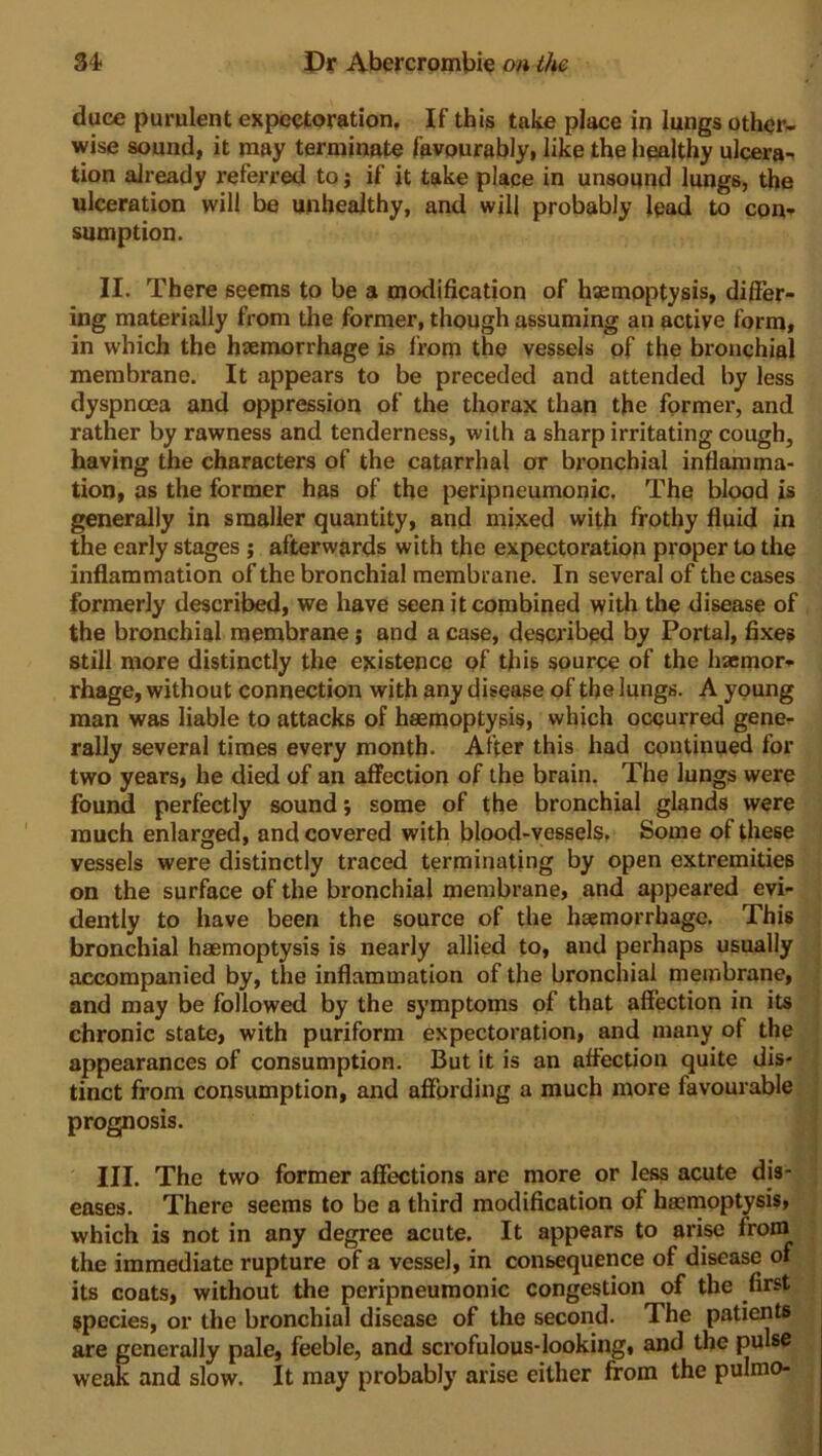 duce purulent expectoration. If this take place in lungs other- wise sound, it may terminate favourably, like the healthy ulcera- tion already referred to; if it take place in unsound lungs, the ulceration will be unhealthy, and will probably lead to con- sumption. II. There seems to be a modification of haemoptysis, differ- ing materially from the former, though assuming an active form, in which the haemorrhage is from the vessels of the bronchial membrane. It appears to be preceded and attended by less dyspnoea and oppression of the thorax than the former, and rather by rawness and tenderness, with a sharp irritating cough, having the characters of the catarrhal or bronchial inflamma- tion, as the former has of the peripneumonic. The blood is generally in smaller quantity, and mixed with frothy fluid in the early stages ; afterwards with the expectoration proper to the inflammation of the bronchial membrane. In several of the cases formerly described, we have seen it combined with the disease of the bronchial membrane; and a case, described by Portal, fixes still more distinctly the existence of this source of the haemor- rhage, without connection with any disease of the lungs. A young man was liable to attacks of haemoptysis, which occurred gene- rally several times every month. After this had continued for two years, he died of an affection of the brain. The lungs were found perfectly sound; some of the bronchial glands were much enlarged, and covered with blood-vessels. Some of these vessels were distinctly traced terminating by open extremities on the surface of the bronchial membrane, and appeared evi- dently to have been the source of the haemorrhage. This bronchial haemoptysis is nearly allied to, and perhaps usually accompanied by, the inflammation of the bronchial membrane, and may be followed by the symptoms of that affection in its chronic state, with puriform expectoration, and many of the appearances of consumption. But it is an affection quite dis- tinct from consumption, and affording a much more favourable prognosis. III. The two former affections are more or less acute dis- eases. There seems to be a third modification of hemoptysis, which is not in any degree acute. It appears to arise froin the immediate rupture of a vessel, in consequence of disease of its coats, without the peripneumonic congestion of the first species, or the bronchial disease of the second. The patients are generally pale, feeble, and scrofulous-looking, and the pulse weak and slow. It may probably arise either from the pulmo-