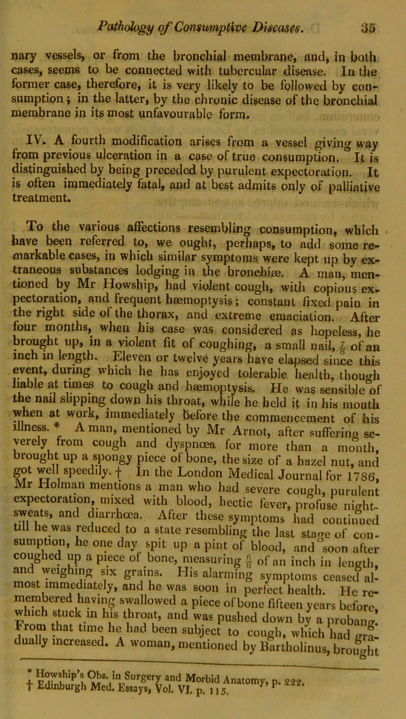 nary vessels, or from the bronchial membrane, and, in both cases, seems to be connected with tubercular disease. In the former case, therefore, it is very likely to be followed by con- sumption ; in the latter, by the chronic disease of the bronchial membrane in its most unfavourable form. IV. A fourth modification arises from a vessel giving way from previous ulceration in a case of true consumption. It is distinguished by being preceded by purulent expectoration. It is often immediately fatal, and at best admits only of palliative treatment. To the various affections resembling consumption, which have been referred to, we ought, perhaps, to add some re- markable cases, in which similar symptoms were kept up by ex- traneous substances lodging in the bronchi®. A man, men- tioned by Mr Howship, had violent cough, with copious ex- pectoration, and frequent haemoptysis; constant fixed paiu in the right side of the thorax, and extreme emaciation. After four months, when his case was considered as hopeless, he brought up, in a violent fit of coughing, a small nail, £ cf an inch in length. Eleven or twelve years have elapsed since this event, during which he has enjoyed tolerable health, though liable at times to cough and haemoptysis. He was sensible°of the nail slipping down his throat, while he held it in his mouth when at work, immediately before the commencement of his illness. * A man, mentioned by Mr Arnot, after sufferino se- verely from cough and dyspnoea for more than a month, brought up a spongy piece of bone, the size of a hazel nut, and got well speedily, f In the London Medical Journal for 1786, Mr Holman mentions a man who had severe cough, purulent expectoration, mixed with blood, hectic fever, profuse ni<dit- sweats, and diarrhoea. After these symptoms had con turned till he was reduced to a state resembling the last stage of con- sumption, he one day spit up a pint of blood, and soon after coughed up a piece of bone, measuring § of an inch in length, and weighing six grains. His alarming symptoms ceased al- most immediately, and he was soon in perfect health. He re- membered having swallowed a piece of bone fifteen years before, which stuck in his throat, and was pushed down by a proban* From that time he had been subject to cough, which had gra- dually increased. A woman, mentioned by Bartholinus, broimht 1 Howship’s Obe. in Surgery and Morbid Anatomy, p. 222. t Edinburgh Med. Essays, Vol. VI. p. n 5.  P