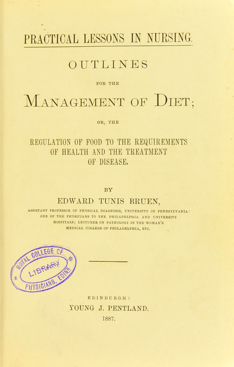 OUTLINES FOR THE Management of Diet; OB, THE REGULATION OF FOOD TO THE REQUIREMENTS OF HEALTH AND THE TREATMENT OF DISEASE. BY EDWAED TUNIS BRUEN, ASSISTANT PROFESSOR OF PHYSICAL DIAGNOSIS, UNITERSITT OF PENNSYLVANIA: ONE OF THE PHYSICIANS TO THE PHILADELPHIA AND UNIVERSITY HOSPITALS; LECTURER ON PATHOLOGY IN THE WOMAN'S MEDICAL COLLEGE OP PHILADELPHIA, ETC. EDINBURGH: YOUNG J. PENTLAND. 1887.