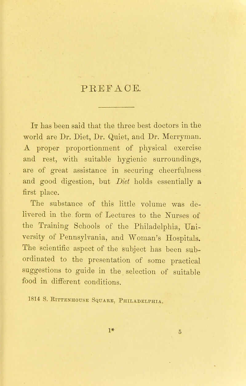 PEEFAOE. It has beeu said that the three best doctors in the world are Dr. Diet, Dr. Quiet, and Dr. Merryman. A proper proportionment of physical exercise and rest, with suitable hygienic surroundings, are of great assistance in securing cheerfulness and good digestion, but Diet holds essentially a first place. The substance of this little volume was de- livered in the form of Lectures to the ISTurses of the Training Schools of the Philadelphia, Uni- versity of Pennsylvania, and Woman's Hospitals. The scientific aspect of the subject has been sub- ordinated to the presentation of some practical suggestions to guide in the. selection of suitable food in difierent conditions. 1814 S. KlTTBNHOTTSE SqITARE, PHILADELPHIA. 1*