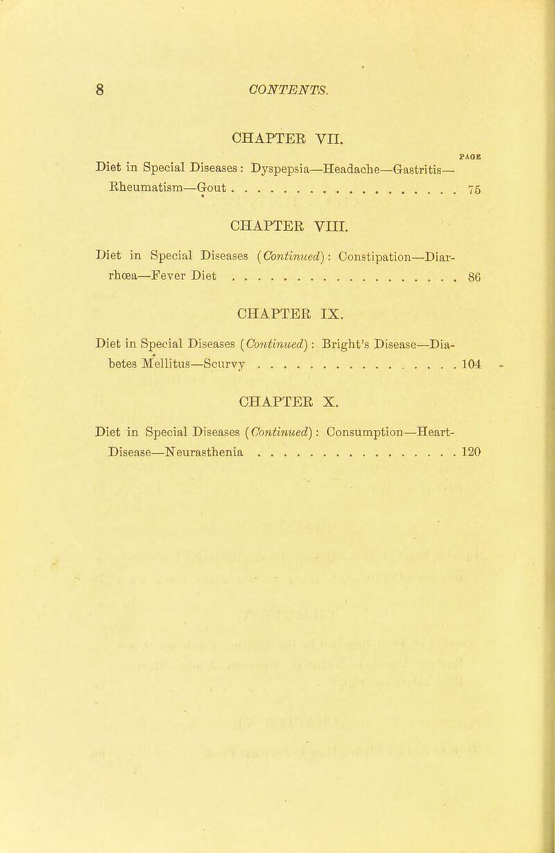 CHAPTER Vn. PAOE Diet in Special Diseases: Dyspepsia—Headaclie—Gastritis— Eheumatism—Gout 75 CHAPTER Vin. Diet in Special Diseases {Continued): Constipation—Diar- rhoea—Fever Diet 86 CHAPTER IX. Diet in Special Diseases {Continued): Bright's Disease—Dia- betes Mellitus—Scurvy 104 CHAPTER X. Diet in Special Diseases {Continued): Consumption—Heart- Disease—Neurasthenia 120
