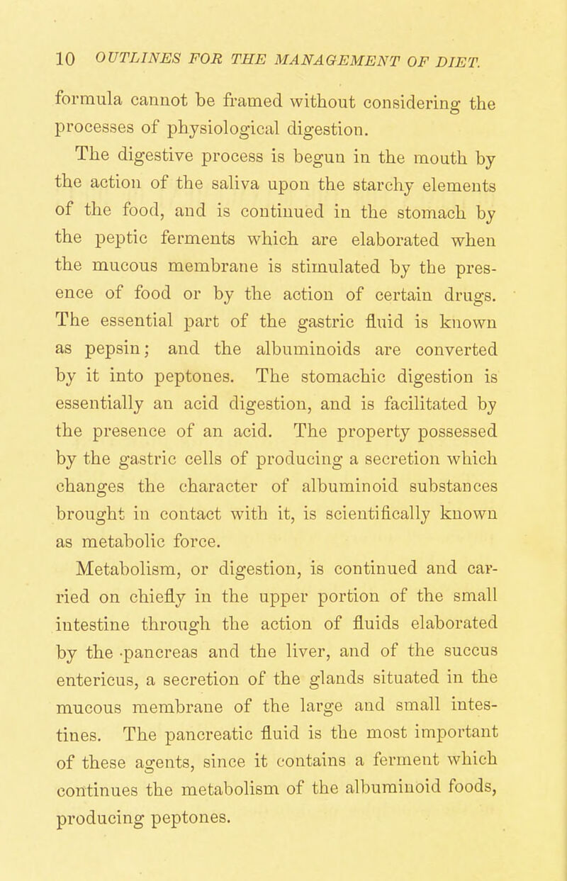 formula cannot be fi-amed without considering the processes of physiological digestion. The digestive process is begun in the mouth by the action of the saliva upon the starchy elements of the food, and is continued in the stomach by the peptic ferments which are elaborated when the mucous membrane is stimulated by the pres- ence of food or by the action of certain drugs. The essential part of the gastric fluid is known as pepsin; and the albuminoids are converted by it into peptones. The stomachic digestion is essentially an acid digestion, and is facilitated by the presence of an acid. The property possessed by the gastric cells of producing a secretion which changes the character of albuminoid substances brought in contact with it, is scientifically known as metabolic force. Metabolism, or digestion, is continued and car- ried on chiefly in the upper portion of the small intestine through the action of fluids elaborated by the -pancreas and the liver, and of the succus entericus, a secretion of the glands situated in the mucous membrane of the large and small intes- tines. The pancreatic fluid is the most important of these agents, since it contains a ferment which continues the metaboHsm of the albuminoid foods, producing peptones.