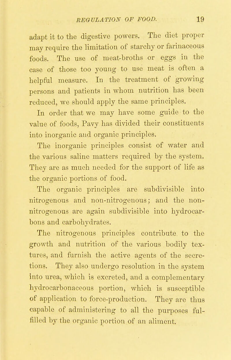 adapt it to the digestive powers. The diet proper may require the limitation of starchy or farinaceous foods. The use of meat-broths or eggs in the case of those too young to use meat is often a helpfal measure. In the treatment of growing persons and patients in whom nutrition has been reduced, we should apply the same principles. In order that we may have some guide to the value of foods, Pavy has divided their constituents into inorganic and organic principles. The inorganic principles consist of water and the various saline matters required by the system. They are as much needed for the support of life as the organic portions of food. The organic principles are subdivisible into nitrogenous and non-nitrogenous; and the non- nitrogenous are again subdivisible into hydrocar- bons and carbohydrates. The nitrogenous principles contribute to the growth and nutrition of the various bodily tex- tures, and furnish the active agents of the secre- tions. They also undergo resolution in the system into urea, which is excreted, and a complementaiy hydrocarbonaceous portion, which is susceptible of application to force-production. They are thus capable of administering to all the purposes ful- filled by the organic portion of an aliment.