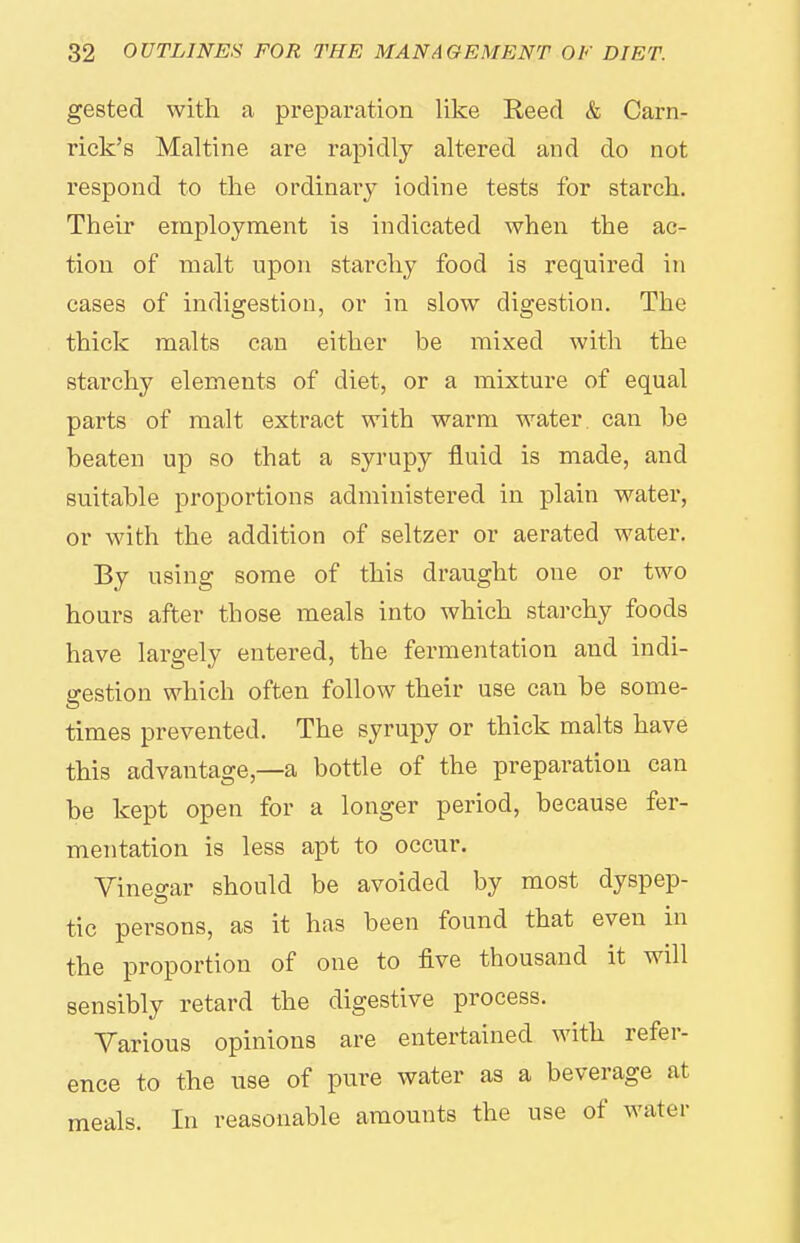 gested with a preparation like Reed & Carn- rick'e Maltine are rapidly altered and do not respond to the ordinary iodine tests for starch. Their employment is indicated when the ac- tion of malt upon starchy food is required in cases of indigestion, or in slow digestion. The thick malts can either be mixed with the starchy elements of diet, or a mixture of equal parts of malt extract with warm water, can he beaten up so that a syrupy fluid is made, and suitable proportions administered in plain water, or with the addition of seltzer or aerated water. By using some of this draught one or two hours after those meals into which starchy foods have largely entered, the fermentation and indi- gestion which often follow their use can be some- times prevented. The syrupy or thick malts have this advantage,—a bottle of the preparation can be kept open for a longer period, because fer- mentation is less apt to occur. Vineo-ar should be avoided by most dyspep- tic persons, as it has been found that even in the proportion of one to five thousand it will sensibly retard the digestive process. Various opinions are entertained with refer- ence to the use of pure water as a beverage at meals. In reasonable amounts the use of water