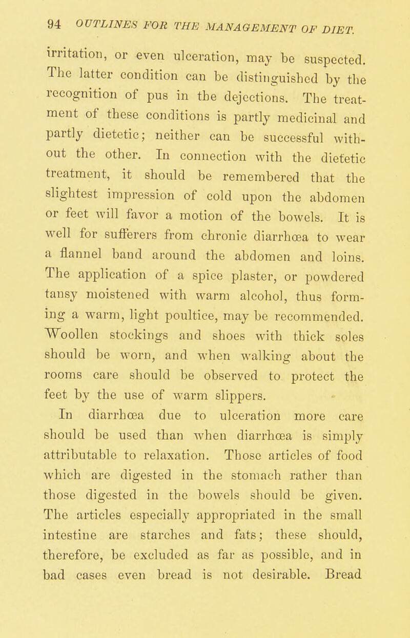 irritatioii, or even ulceration, may be suspected. The latter condition can be distinguished by the recognition of pus in the dejections. The treat- ment of these conditions is partly medicinal and partly dietetic; neither can be successful with- out the other. In connection with the dietetic treatment, it should be remembered that the slightest impression of cold upon the abdomen or feet will favor a motion of the bowels. It is well for sufferers from chronic diarrhoea to wear a flannel band around the abdomen and loins. The application of a s^Dice plaster, or powdered tansy moistened with warm alcohol, thus form- ing a warm, light poultice, may be recommended. Woollen stockings and shoes with thick soles should be worn, and when walking about the rooms care should be observed to protect the feet by the use of warm slippers. In diarrhoea due to ulceration more care should be used than when diarrhoea is simply attributable to relaxation. Those articles of food which are digested in the stomach rather than those digested in the bowels should be given. The articles especially appropriated in the small intestine are starches and fats; these should, therefore, be excluded as far as possible, and in bad cases even bread is not desirable. Bread