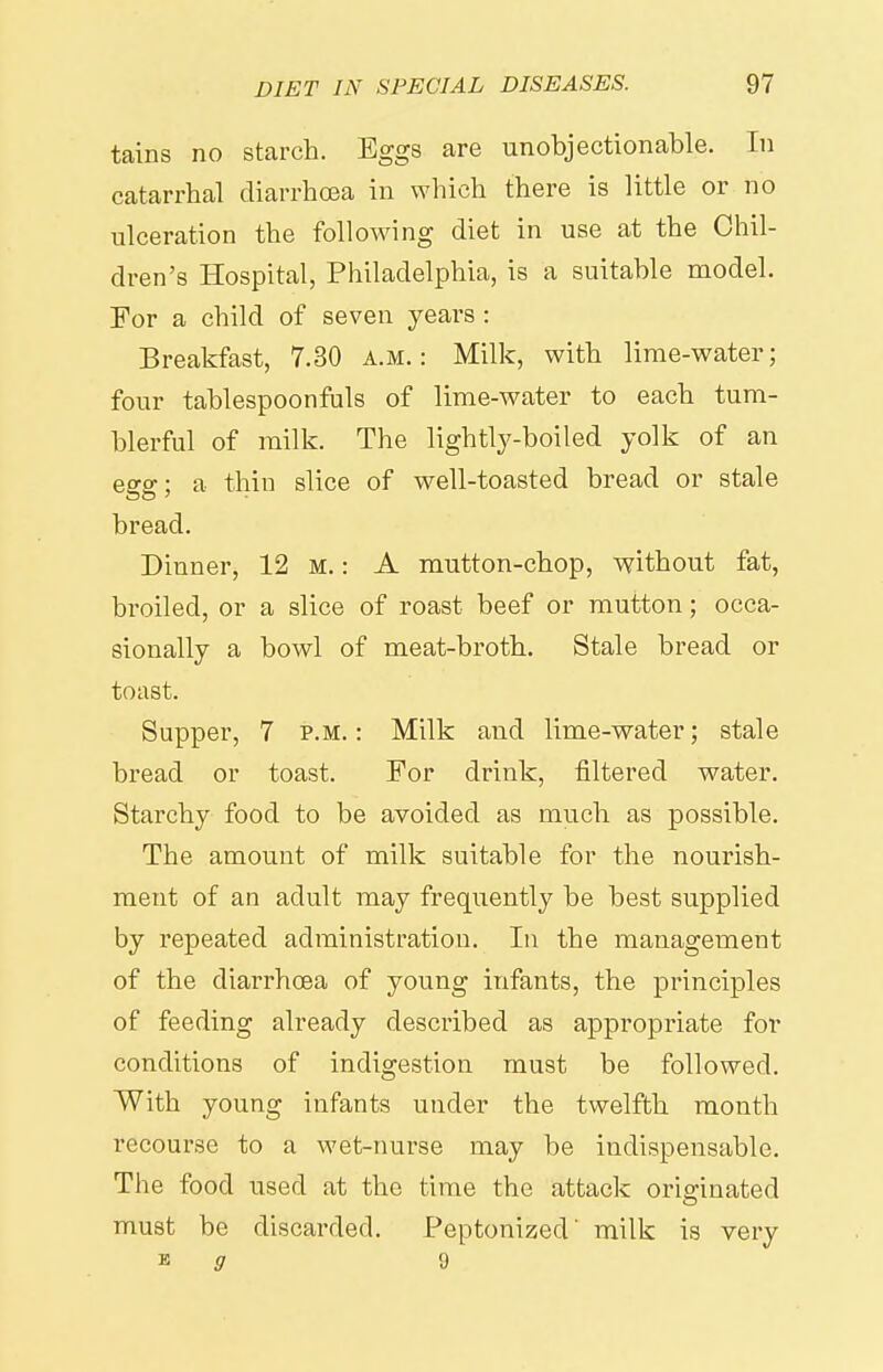 tains no starch. Eggs are unobjectionable. In catarrhal diarrhoea in which there is little or no ulceration the following diet in use at the Chil- dren's Hospital, Philadelphia, is a suitable model. For a child of seven years : Breakfast, 7.30 a.m.: Milk, with lime-water; four tablespoonfuls of lime-water to each tum- blerful of milk. The lightly-boiled yolk of an egg; a thin slice of well-toasted bread or stale bread. Dinner, 12 M.: A mutton-chop, without fat, broiled, or a slice of roast beef or mutton; occa- sionally a bowl of meat-broth. Stale bread or toast. Supper, 7 p.m. : Milk and lime-water; stale bread or toast. For drink, filtered water. Starchy food to be avoided as much as possible. The amount of milk suitable for the nourish- ment of an adult may frequently be best supplied by repeated administration. In the management of the diarrhoea of young infants, the principles of feeding already described as appropriate for conditions of indigestion must be followed. With young infants under the twelfth month recourse to a wet-nurse may be indispensable. The food used at the time the attack originated must be discarded. Peptonized' milk is very ■& g 9