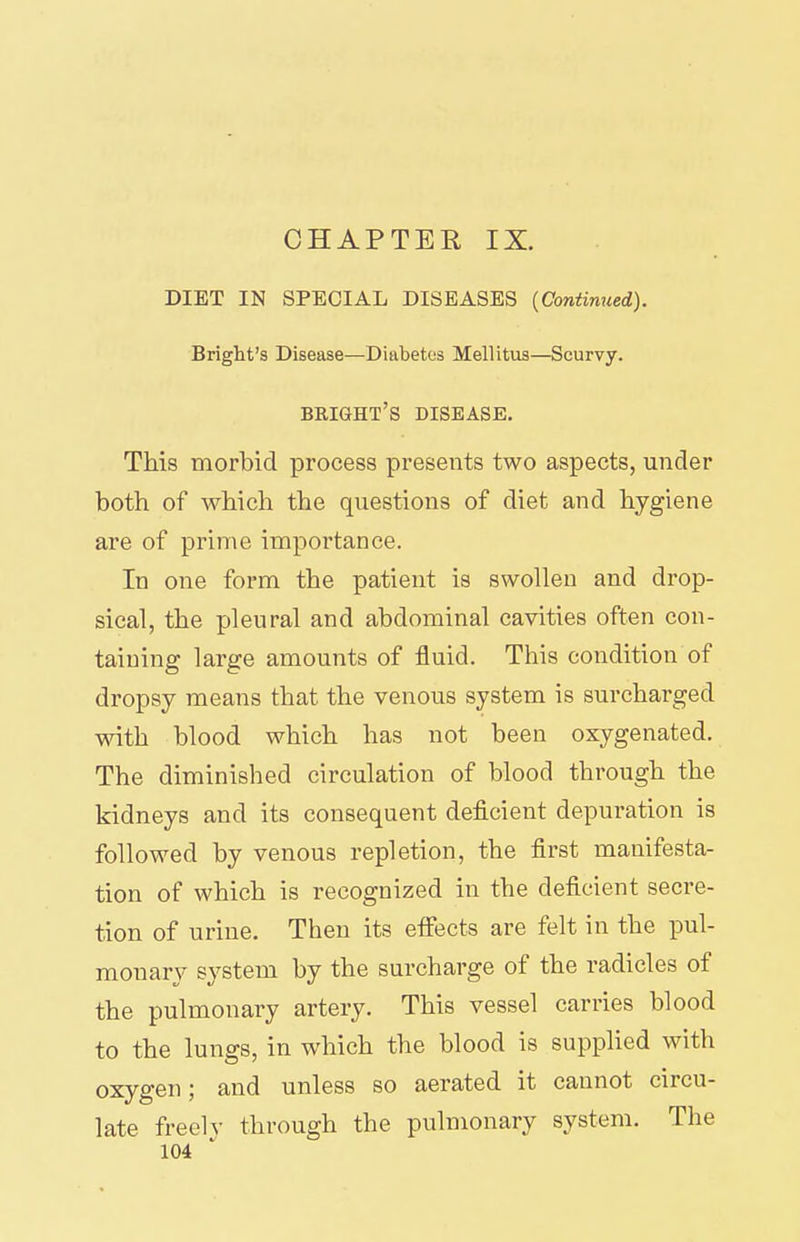 CHAPTER IX. DIET IN SPECIAL DISEASES {Continued). Bright's Disease—Diabetes Mellitus—Scurvy. bkight's disease. This morbid process presents two aspects, under both of which the questions of diet and hygiene are of prime importance. In one form the patient is swollen and drop- sical, the pleural and abdominal cavities often con- taining large amounts of fluid. This condition of dropsy means that the venous system is surcharged with blood which has not been oxygenated. The diminished circulation of blood through the kidneys and its consequent deficient depuration is followed by venous repletion, the first manifesta- tion of which is recognized in the deficient secre- tion of urine. Then its effects are felt in the pul- monary system by the surcharge of the radicles of the pulmonary artery. This vessel carries blood to the lungs, in which the blood is supplied with oxygen; and unless so aerated it cannot circu- late freely through the pulmonary system. The