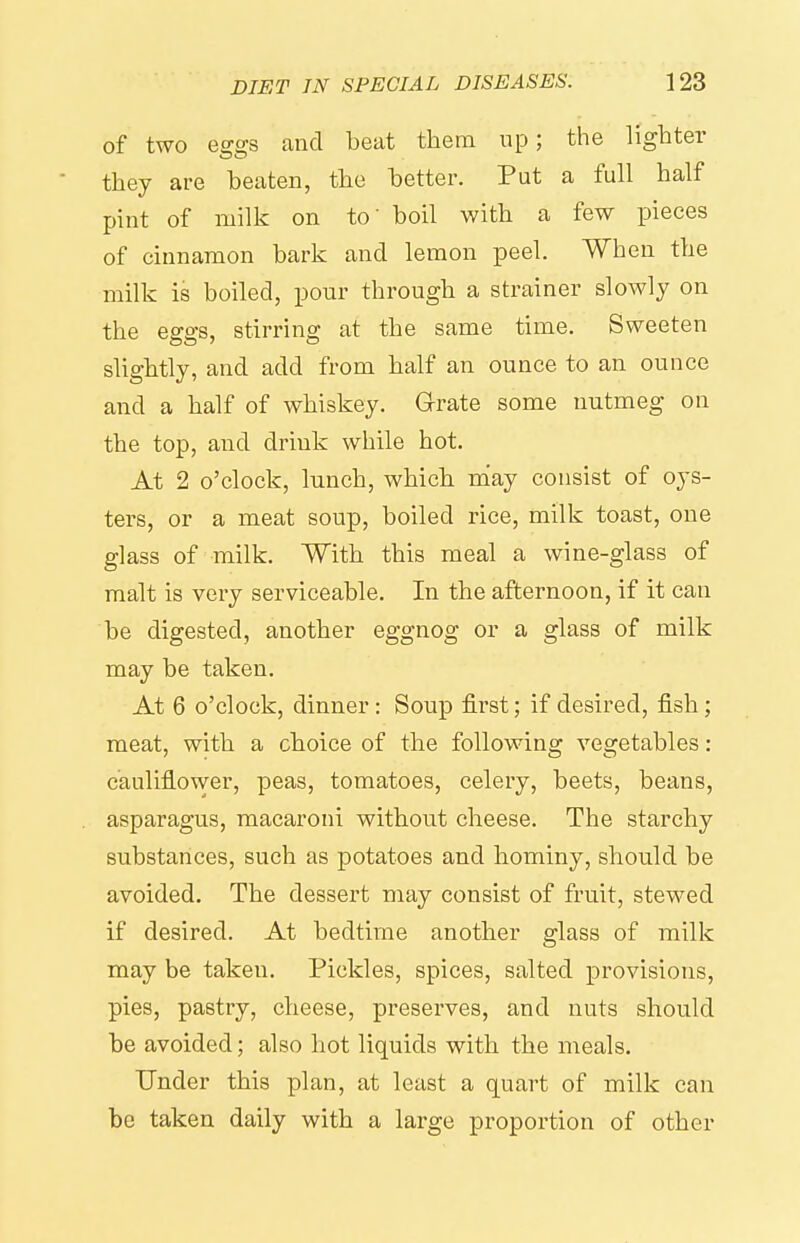 of two eggs and beat them up; the lighter they are beaten, the better. Put a full half pint of milk on to' boil with a few pieces of cinnamon bark and lemon peel. When the milk is boiled, pour through a strainer slowly on the effffs, stirring at the same time. Sweeten slightly, and add from half an ounce to an ounce and a half of whiskey. Grate some nutmeg on the top, and drink while hot. At 2 o'clock, lunch, which may consist of oys- ters, or a meat soup, boiled rice, milk toast, one glass of milk. With this meal a wine-glass of malt is very serviceable. In the afternoon, if it can be digested, another eggnog or a glass of milk may be taken. At 6 o'clock, dinner : Soup first; if desired, fish; meat, with a choice of the following vegetables: cauliflower, peas, tomatoes, celery, beets, beans, asparagus, macaroni without cheese. The starchy substances, such as potatoes and hominy, should be avoided. The dessert may consist of fruit, stewed if desired. At bedtime another glass of milk may be taken. Pickles, spices, salted provisions, pies, pastry, cheese, preserves, and nuts should be avoided; also hot liquids with the meals. Under this plan, at least a quart of milk can be taken daily with a large proportion of other