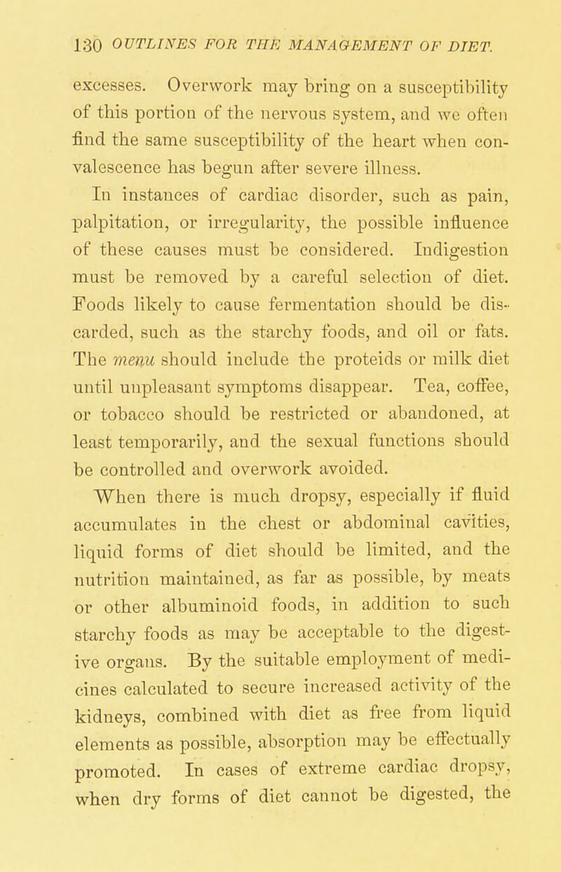 excesses. Overwork may bring on a susceptibility of this portion of the nervous system, and we often find the same susceptibility of the heart when con- valescence has begun after severe illness. In instances of cardiac disorder, such as pain, palpitation, or irregularity, the possible influence of these causes must be considered. Indigestion must be removed by a careful selection of diet. Foods likely to cause fermentation should be dis- carded, such as the starchy foods, and oil or fats. The menu should include the proteids or milk diet until unpleasant symptoms disappear. Tea, coffee, or tobacco should be restricted or abandoned, at least temporarily, and the sexual functions should be controlled and overwork avoided. When there is much dropsy, especially if fluid accumulates in the chest or abdominal cavities, liquid forms of diet should be limited, and the nutrition maintained, as far as possible, by meats or other albuminoid foods, in addition to such starchy foods as may be acceptable to the digest- ive organs. By the suitable employment of medi- cines calculated to secure increased activity of the kidneys, combined with diet as free from liquid elements as possible, absorption may be eflectually promoted. In cases of extreme cardiac dropsy, when dry forms of diet cannot be digested, the