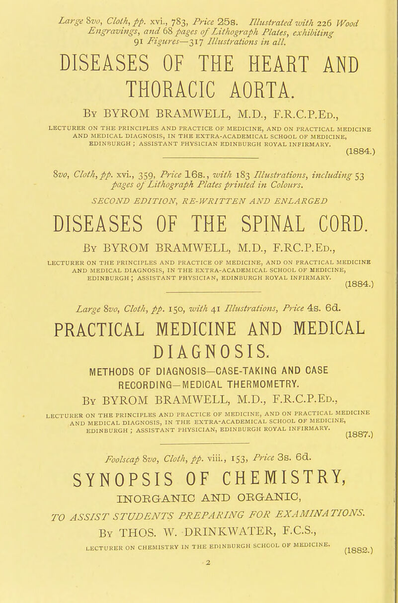 Large %vo, Cloth, pp. xvi., 783, Price 25s. Illustrated luith 226 Wood Engravings, and 68 pages of Lithograph Plates, exhibiting 91 Figures—317 Illustrations in all. DISEASES OF THE HEART AND THORACIC AORTA. By BYROM BRAMWELL, M.D., F.R.C.P.Ed., LECTURER ON THE PRINCIPLES AND PRACTICE OF MEDICINE, AND ON PRACTICAL MEDICINE AND MEDICAL DIAGNOSIS, IN THE EXTRA-ACADEMICAL SCHOOL OF MEDICINE, EDINBURGH ; ASSISTANT PHYSICIAN EDINBURGH ROYAL INFIRMARY. (1884.) %vo. Cloth,pp. xvi., 359, Price 16s., with 183 Illustrations, including'^■^ pages oj Lithograph Plates printed in Colotirs. SECOND EDITION, RE-WRITTEN AND ENLARGED DISEASES OF THE SPINAL CORD. By BYROM BRAMWELL, M.D., F.RC.REd., LECTURER ON THE PRINCIPLES AND PRACTICE OF MEDICINE, AND ON PRACTICAL MEDICINE AND MEDICAL DIAGNOSIS, IN THE EXTRA-ACADEMICAL SCHOOL OF MEDICINE, EDINBURGH: ASSISTANT PHYSICIAN, EDINBURGH ROYAL INFIRMARY. (1884.) Large Svo, Cloth, pp. 150, with 41 Illustrations, Price 4b. 6cl. PRACTICAL MEDICINE AND MEDICAL DIAGNOSIS. METHODS OF DIAGNOSIS—CASE-TAKING AND CASE RECORDING-MEDICAL THERMOMETRY. By BYROM BRAMWELL, M.D., F.R.C.P.Ed., LECTURER ON THE PRINCIPLES AND PRACTICE OF MEDICINE, AND ON PRACTICAL MEDICINE AND MEDICAL DIAGNOSIS, IN THE EXTRA-ACADEMICAL SCHOOL OF MEDICINE, EDINBURGH ; ASSISTANT PHYSICIAN, EDINBURGH ROYAL INFIRMARY. (looY.) Foolscap %vo. Cloth, pp. viii., 153, Price 3s. 6d. SYNOPSIS OF CHEMISTRY, INOEGANIC AND ORGANIC, TO ASSIST STUDENTS PREPARING FOR EXAMINATIONS. By THOS. W. DRINKWATER, F.C.S., LECTURER ON CHEMISTKY IN THE EPINBURGH SCHOOL OF MEDICINE. ^j^ggg ^