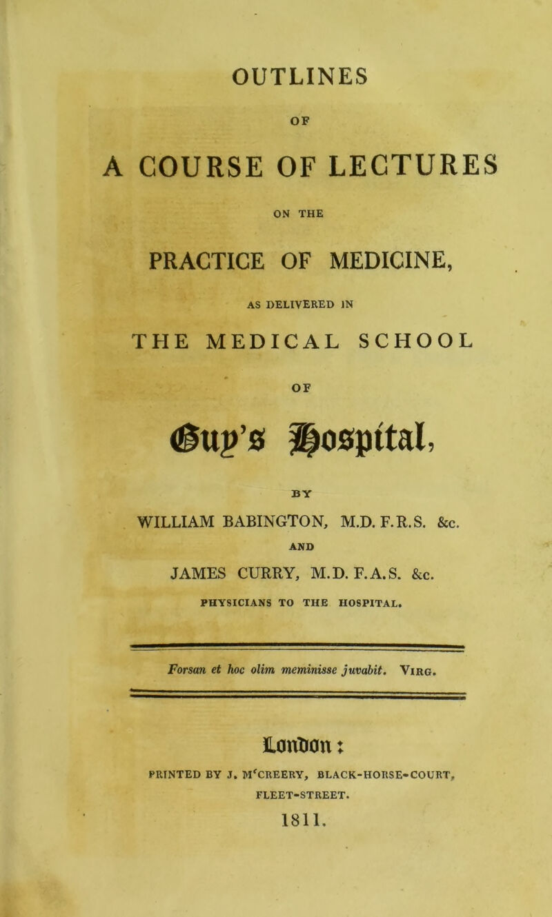 OUTLINES OF A COURSE OF LECTURES ON THE PRACTICE OF MEDICINE, AS DELIVERED IN THE MEDICAL SCHOOL http’s Hospttal, BY WILLIAM BABINGTON, M.D.F.R.S. &c. AND JAMES CURRY, M.D. F.A.S. &c. PHYSICIANS TO THE HOSPITAL. Forsan et hoc olim meminisse juvabit. Virg. London: PRINTED BY J. MfCREERY, BLACK-HORSE-COURT, FLEET-STREET. 1811.