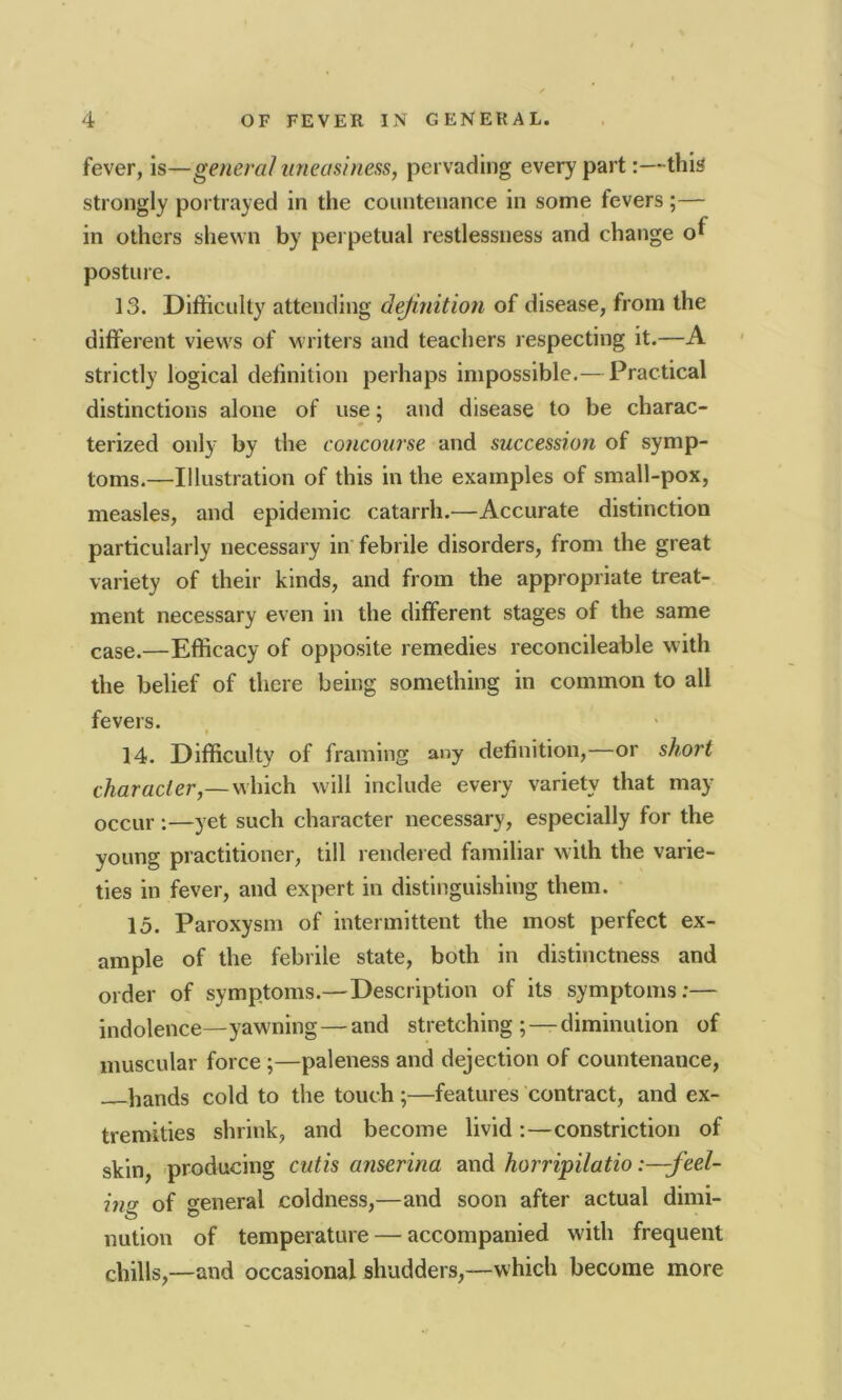 fever, is—general uneasiness, pervading every part:—this strongly portrayed in the countenance in some fevers ;— in others shewn by perpetual restlessness and change ol posture. ] 3. Difficulty attending definition of disease, from the different views of writers and teachers respecting it.—A strictly logical definition perhaps impossible.— Practical distinctions alone of use; and disease to be charac- terized only by the concourse and succession of symp- toms.—Illustration of this in the examples of small-pox, measles, and epidemic catarrh.—Accurate distinction particularly necessary in febrile disorders, from the great variety of their kinds, and from the appropriate treat- ment necessary even in the different stages of the same case.—Efficacy of opposite remedies reconcileable w ith the belief of there being something in common to all fevers. i 14. Difficulty of framing any definition,—or short character,—which will include every variety that may occur :—yet such character necessary, especially for the young practitioner, till rendered familiar with the varie- ties in fever, and expert in distinguishing them. 15. Paroxysm of intermittent the most perfect ex- ample of the febrile state, both in distinctness and order of symptoms.— Description of its symptoms:— indolence—yawning—and stretching; — diminution of muscular force ;—paleness and dejection of countenance, bands cold to the touch;—features contract, and ex- tremities shrink, and become livid:—constriction of skin, producing cutis anserina and horripilatio :-feel- in<? of general coldness,—and soon after actual dimi- nution of temperature — accompanied with frequent chills,—and occasional shudders,—which become more