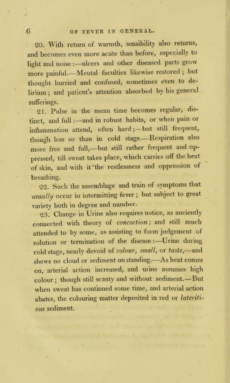 20. With return of warmth, sensibility also returns, and becomes even more acute than before, especially to light and noise:—ulcers and other diseased parts grow more painful.— Mental faculties likewise restored ; but thought hurried and confused, sometimes even to de- lirium ; and patient’s attention absorbed by his general sufferings. 21. Pulse in the mean time becomes regular, dis- tinct, and full:—and in robust habits, or when pain or inflammation attend, often hard ;—but still frequent, though less so than in cold stage.—Respiration also more free and full,—but still rather frequent and op- pressed, till sweat takes place, which carries off the heat of skin, and with it the restlessness and oppression of breathing. 22. Such the assemblage and train of symptoms that usually occur in intermitting fever; but subject to great variety both in degree and number. 23. Change in Urine also requires notice, as anciently connected with theory of cojicoctioti, and still much attended to by some, as assisting to form judgement of solution or termination of the disease:—Urine during cold stage, nearly devoid of colour, smell, or taste,—and shews no cloud or sediment on standing.—As heat comes on, arterial action increased, and urine assumes high colour ; though still scanty and without sediment.—But when sweat has continued some time, and arterial action abates, the colouring matter deposited in red or lateriti- ous sediment.