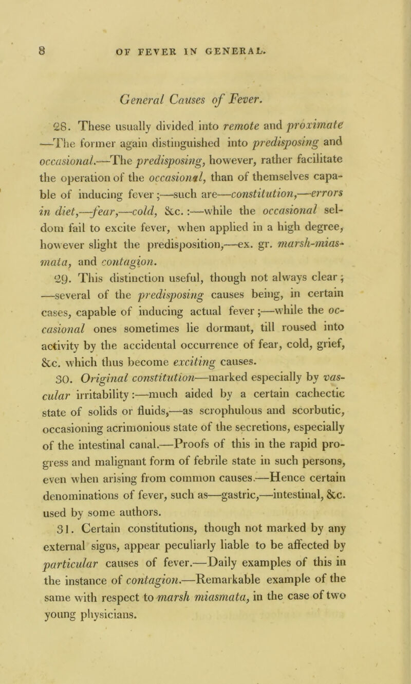 General Causes of Fever. 28. These usually divided into remote and proximate —The former again distinguished into predisposing and occasional.—The predisposing, however, rather facilitate the operation of the occasional, than of themselves capa- ble of inducing fever;—such are—constitution,—errors in diet,—-fear,—cold, Sec.:—while the occasional sel- dom fail to excite fever, when applied in a high degree, however slight the predisposition,—ex. gr. marsh-mias- mata, and contagion. 29. This distinction useful, though not always clear; —several of the predisposing causes being, in certain cases, capable of inducing actual fever;—while the oc- casional ones sometimes lie dormant, till roused into activity by the accidental occurrence of fear, cold, grief, Sec. which thus become exciting causes. 30. Original constitution—marked especially by vas- cular irritability:—much aided by a certain cachectic state of solids or fluids,—as scrophulous and scorbutic, occasioning acrimonious state of the secretions, especially of the intestinal canal.—Proofs of this in the rapid pro- gress and malignant form of febrile state in such persons, even when arising from common causes.—Hence certain denominations of fever, such as—gastric,—intestinal, Sec. used by some authors. 31. Certain constitutions, though not marked by any external signs, appear peculiarly liable to be affected by particular causes of fever.—Daily examples of this in the instance of contagion.—Remarkable example of the same with respect to marsh miasmata, in the case of two young physicians.