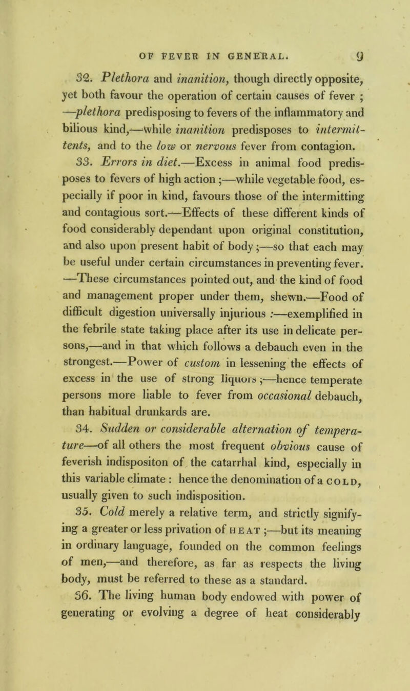 32. Plethora and inanition, though directly opposite, yet both favour the operation of certain causes of fever ; —plethora predisposing to fevers of the inflammatory and bilious kind,—'While inanition predisposes to intermil- tents, and to the low or nervous fever from contagion. 33. Errors in diet.—Excess in animal food predis- poses to fevers of high action ;—while vegetable food, es- pecially if poor in kind, favours those of the intermitting and contagious sort.—Effects of these different kinds of food considerably dependant upon original constitution, and also upon present habit of body;—so that each may be useful under certain circumstances in preventing fever. —These circumstances pointed out, and the kind of food and management proper under them, shewn.—Food of difficult digestion universally injurious :—exemplified in the febrile state taking place after its use in delicate per- sons,—and in that which follows a debauch even in the strongest.—Power of custom in lessening the effects of excess in the use of strong liquors ;•—hence temperate persons more liable to fever from occasional debauch, than habitual drunkards are. 34. Sudden or considerable alternation of tempera- ture—of all others the most frequent obvious cause of feverish indispositon of the catarrhal kind, especially in this variable climate : hence the denomination of a cold, usually given to such indisposition. 35. Cold merely a relative term, and strictly signify- ing a greater or less privation of H E at ;—but its meaning in ordinary language, founded on the common feelings of men,—and therefore, as far as respects the living body, must be referred to these as a standard. 56. The living human body endowed with power of generating or evolving a degree of heat considerably