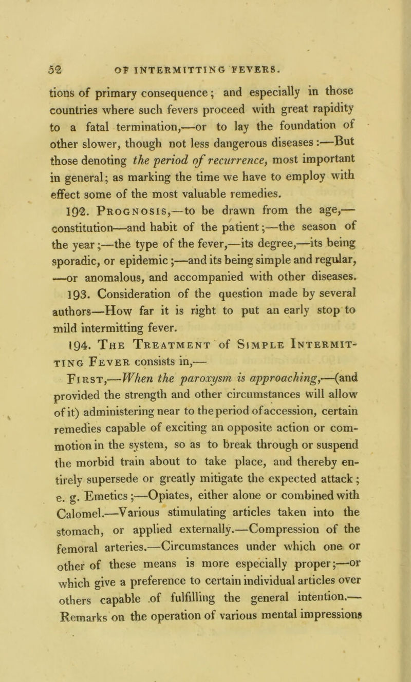 tions of primary consequence; and especially in those countries where such fevers proceed with great rapidity to a fatal termination,—or to lay the foundation of other slower, though not less dangerous diseases :—But those denoting the 'period of recurrence, most important in general; as marking the time we have to employ with effect some of the most valuable remedies. 192. Prognosis,— to be drawn from the age,— constitution—and habit of the patient;—the season of the year;—the type of the fever,—its degree,—its being sporadic, or epidemic ;—and its being simple and regular, —or anomalous, and accompanied with other diseases. 193. Consideration of the question made by several authors—How far it is right to put an early stop to mild intermitting fever. 194. The Treatment of Simple Intermit- ting Fever consists in,— Fi rst,—When the paroxysm is approaching,—(and provided the strength and other circumstances will allow of it) administering near to the period of accession, certain remedies capable of exciting an opposite action or com- motion in the system, so as to break through or suspend the morbid train about to take place, and thereby en- tirely supersede or greatly mitigate the expected attack; e. g. Emetics ;—Opiates, either alone or combined with Calomel.—Various stimulating articles taken into the stomach, or applied externally.—Compression of the femoral arteries.—Circumstances under which one or other of these means is more especially proper;—or which give a preference to certain individual articles over others capable of fulfilling the general intention.— Remarks on the operation of various mental impressions