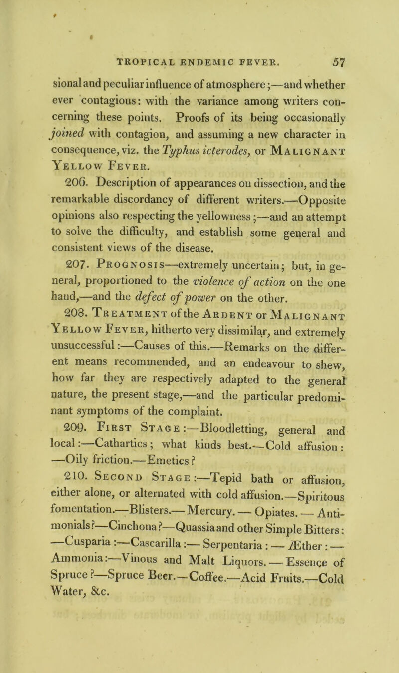 sional and peculiar influence of atmosphere;—and whether ever contagious: with the variance among writers con- cerning these points. Proofs of its being occasionally joined with contagion, and assuming a new character in consequence, viz. the Typhus icterodes, or Malignant Yellow Fever. 206. Description of appearances on dissection, and the remarkable discordancy of different writers.—Opposite opinions also respecting the yellowness;—and an attempt to solve the difficulty, and establish some general and consistent views of the disease. 207. Prognosis—extremely uncertain; but, in ge- neral, proportioned to the violence of action on the one hand,—and the defect of power on the other. 203. Treatment ofthe Ardent or Malignant Yellow Fever, hitherto very dissimilar, and extremely unsuccessful:—Causes of this.—Remarks on the differ- ent means recommended, and an endeavour to shew, how far they are respectively adapted to the general nature, the present stage,—and the particular predomi- nant symptoms of the complaint. 209« First Stage:—Bloodletting, general and local:—Cathartics; what kinds best.—Cold affusion: —Oily friction.—Emetics ? 210. Second Stage:—Tepid bath or affusion, either alone, or alternated with cold affusion.—Spiritous fomentation.—Blisters.—Mercury. — Opiates. — Anti- monials ?—Cinchona ?—Quassia and other Simple Bitters: Cusparia : Cascarilla:— Serpentaria : — iEther: — Ammonia. Vinous and Malt Eiquors. — Essence of Spruce ?—Spruce Beer.-Coffee.—Acid Fruits.—Cold Water, &c.