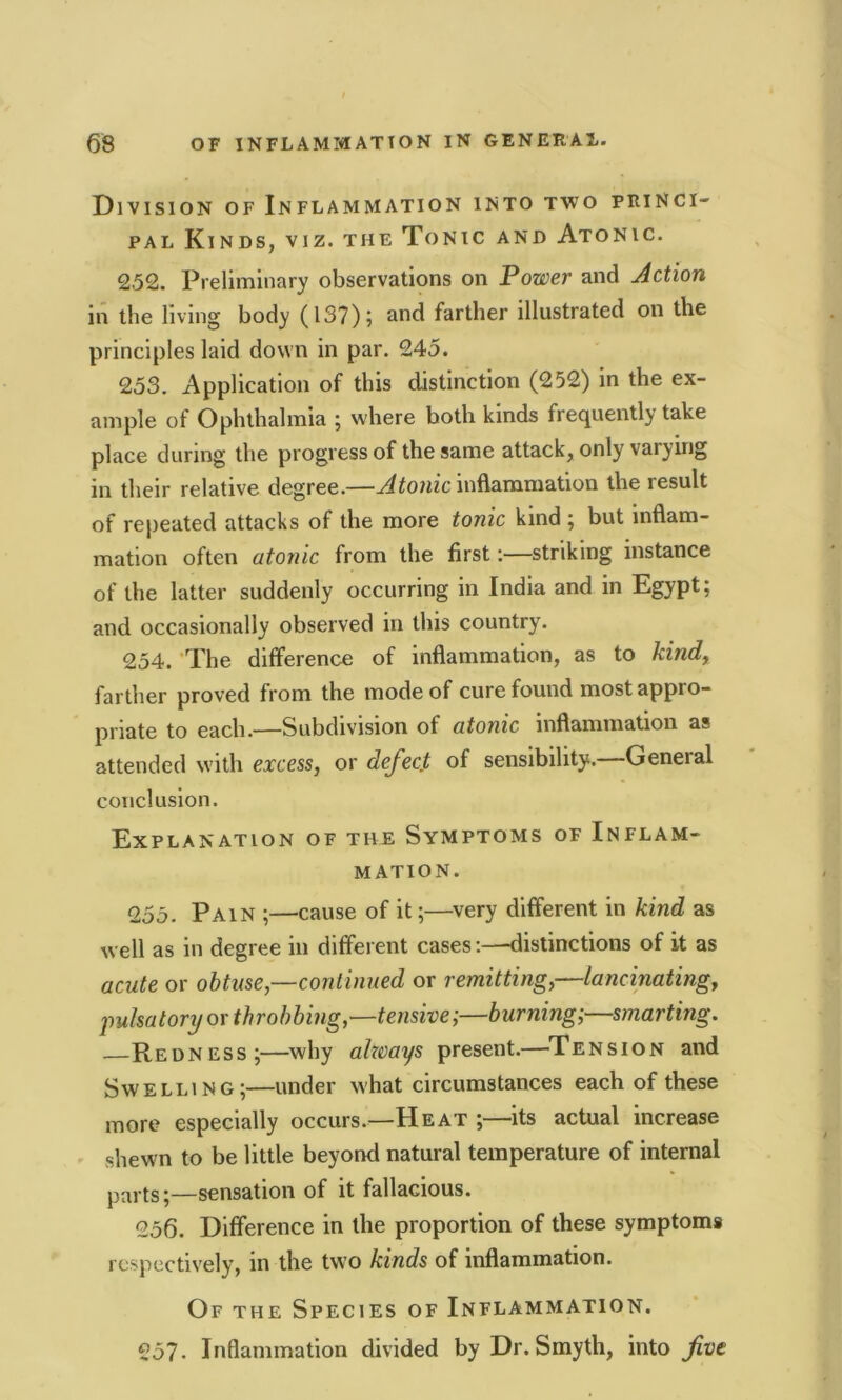 Division of Inflammation into two princi- pal Kinds, viz. the Tonic and Atonic. 252. Preliminary observations on Power and Action in the living body (137); and farther illustrated on the principles laid down in par. 245. 253. Application of this distinction (252) in the ex- ample of Ophthalmia ; where both kinds frequently take place during the progress of the same attack, only varying in their relative degree.—Atonic inflammation theiesult of repeated attacks of the more tonic kind ; but inflam- mation often atonic from the first:—striking instance of the latter suddenly occurring in India and in Egypt; and occasionally observed in this country. 254. The difference of inflammation, as to kind, farther proved from the mode of cure found most appro- priate to each.—Subdivision of atonic inflammation as attended with excess, or defect, of sensibility. General conclusion. Explanation of the Symptoms of Inflam- mation. 255. Pain ;—cause of it;—very different in kind as well as in degree in different cases:—distinctions of it as acute or obtuse,—continued or remitting,—lancinating, pulsatory or throbbing,—tensive;—burning;—smarting. Redness;—why always present.—Tension and Swelling;—under what circumstances each of these more especially occurs.—Heat ;—its actual increase shewn to be little beyond natural temperature of internal parts;—sensation of it fallacious. 256. Difference in the proportion of these symptoms respectively, in the two kinds of inflammation. Of the Species of Inflammation. 257- Inflammation divided by Dr. Smyth, intone