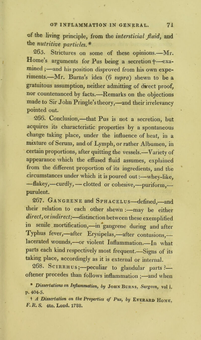 vf the living principle, from the interstitial fluid, and the nutritive particles. * 265. Strictures on some of these opinions.—Mr. Home’s arguments for Pus being a secretion—exa- mined ;—and his position disproved from his own expe- riments.—Mr. Burns’s idea (6 supra) shewn to be a gratuitous assumption, neither admitting of direct proof, nor countenanced by facts.—Remarks on the objections made to Sir John Pringle’s theory,—and their irrelevancy pointed out. 266. Conclusion,—that Pus is not a secretion, but acquires its characteristic properties by a spontaneous change taking place, under the influence of heat, in a mixture of Serum, and of Lymph, or rather Albumen, in certain proportions, after quitting the vessels.—Variety of appearance which the effused fluid assumes, explained from the different proportion of its ingredients, and the circumstances under which it is poured out:—whey-like, —flakey,—curdly, — clotted or cohesive,—puriform,— purulent. 267. Gangrene and Sphacelus—defined,—and their relation to each other shewn :—may be either direct, or indirect',—distinction between these exemplified in senile mortification,—in gangrene during and after Typhus fever,—after Erysipelas,—after contusions,— lacerated wounds,—or violent Inflammation.—In what parts each kind respectively most frequent.—Signs of its taking place, accordingly as it is external or internal. 268. Scirrhus;—peculiar to glandular parts?— oftener precedes than follows inflammation ;—and when * Dissertations on Inflammation, by John Burns, Surgeon, vol i, p. 404-5. t A Dissertation on the Properties of Pus, by Everard Home. F. R. S. 4to. Load. 1788.