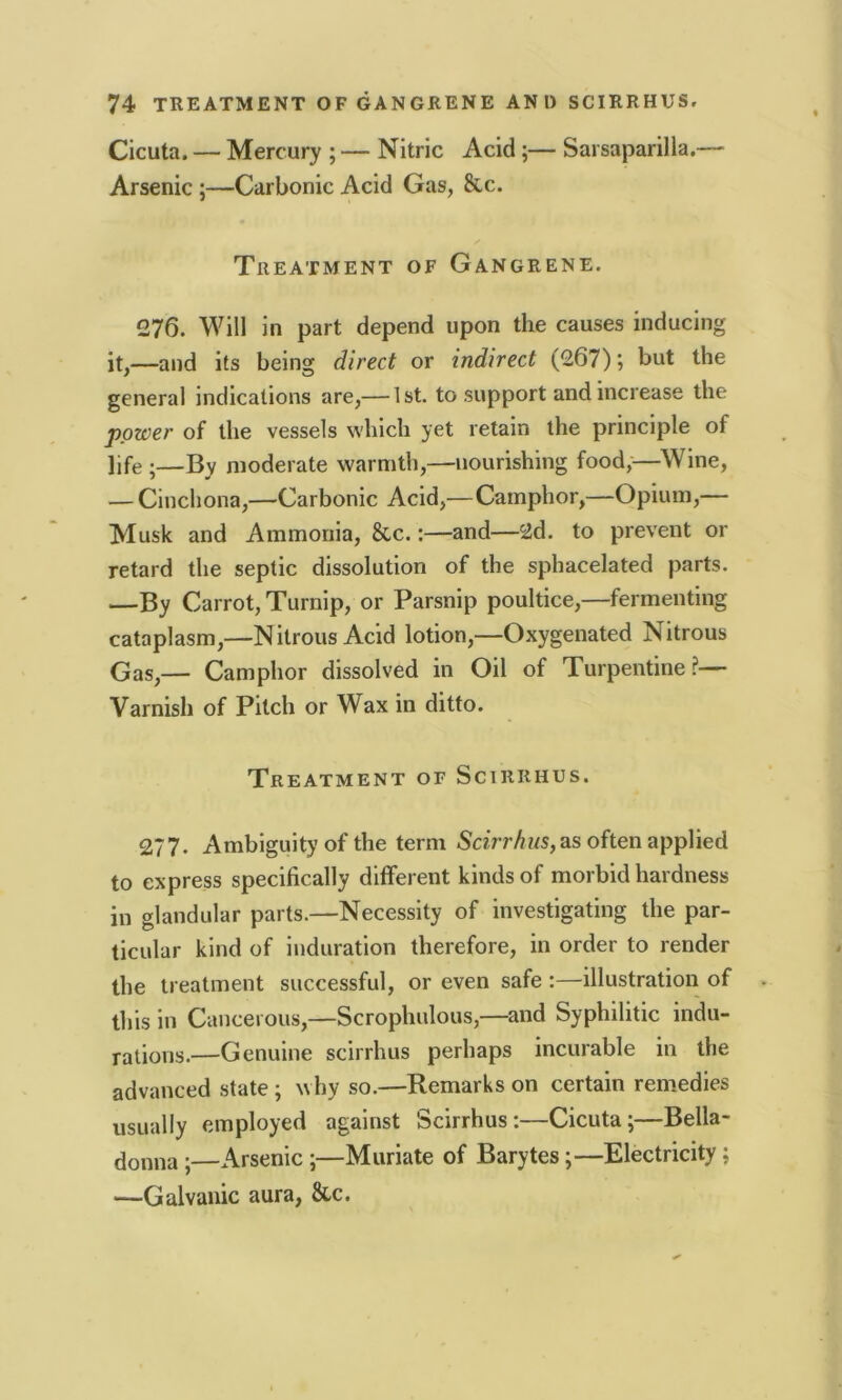 Cicuta. — Mercury ; — Nitric Acid ;— Sarsaparilla.— Arsenic ;—Carbonic Acid Gas, &c. Treatment of Gangrene. 276. Will in part depend upon the causes inducing it,—and its being direct or indirect (267); but the general indications are,— 1st. to support and increase the power of the vessels which yet retain the principle of life •—By moderate warmth,—nourishing food,—Wine, — Cinchona,—Carbonic Acid,—Camphor,—Opium,— Musk and Ammonia, &c.:—and—2d. to prevent or retard the septic dissolution of the sphacelated parts. —By Carrot, Turnip, or Parsnip poultice,—fermenting cataplasm,—Nitrous Acid lotion,—Oxygenated Nitrous Gas,— Camphor dissolved in Oil of Turpentine?— Varnish of Pitch or Wax in ditto. Treatment of Scirrhus. 277. Ambiguity of the term Scirrhus, as often applied to express specifically different kinds of morbid hardness in glandular parts.—Necessity of investigating the par- ticular kind of induration therefore, in order to render the treatment successful, or even safe :—illustration of this in Cancerous,—Scrophulous,—and Syphilitic indu- rations.—Genuine scirrhus perhaps incurable in the advanced state ; why so.—Remarks on certain remedies usually employed against Scirrhus:—Cicuta;—Bella- donna ;—Arsenic ;—Muriate of Barytes;—Electricity; —Galvanic aura, &c.