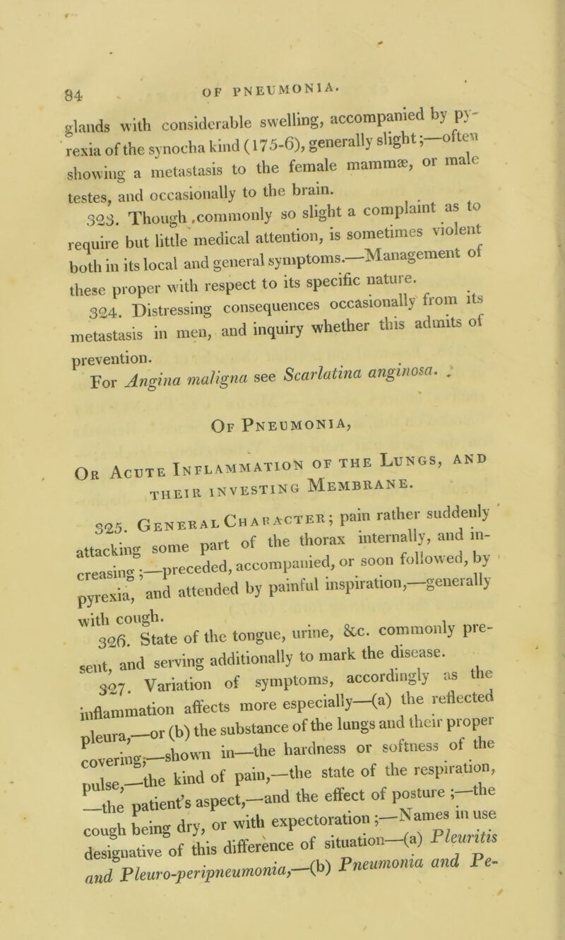 94 elands with considerable swelling, accompanied by p> rexia of the synocha kind (175-6), generally slight ;-oflen showing a metastasis to the female mammae, or male testes, and occasionally to the brain. 303 Though .commonly so slight a complain as o require but little medical attention, is sometimes violent both in its local and general symptoms.—Management o these proper with respect to its specific nature. 324. Distressing consequences occasionally bom its metastasis in men, and inquiry whether this admits o prevention. For Angina maligna see Scarlatina anginosa. . Of Pneumonia, Or Acute Irm.aMMAT.on of the Lungs, and their investing Membrane. 323 General Character; pain rather suddenly attacking some part of the thorax internally, and ...- creasin® preceded, accompanied, or soon followed, by pyrexia” and attended by painful inspiration,-generally '306° State of the tongue, urine, Sc. commonly pre- sent, and saving additionally to mark the disease 327. Variation of symptoms, accordingly as e inflammation affects more especially—(a) the reflecte , ra or (b) the substance of the lungs and then pi opei covering?—shown in-the hardness or softness ot the pulse -the kind of pain,-the state of the respiration, patient’s aspect,-and the effect of posture ;-the f L„* drv 0r with expectoration ;-Names ... use rfgnative of this difference of situation-fa) Pleuritis md Pleuro-PeriPneumonia,--(b) Pneumonia and Pe-