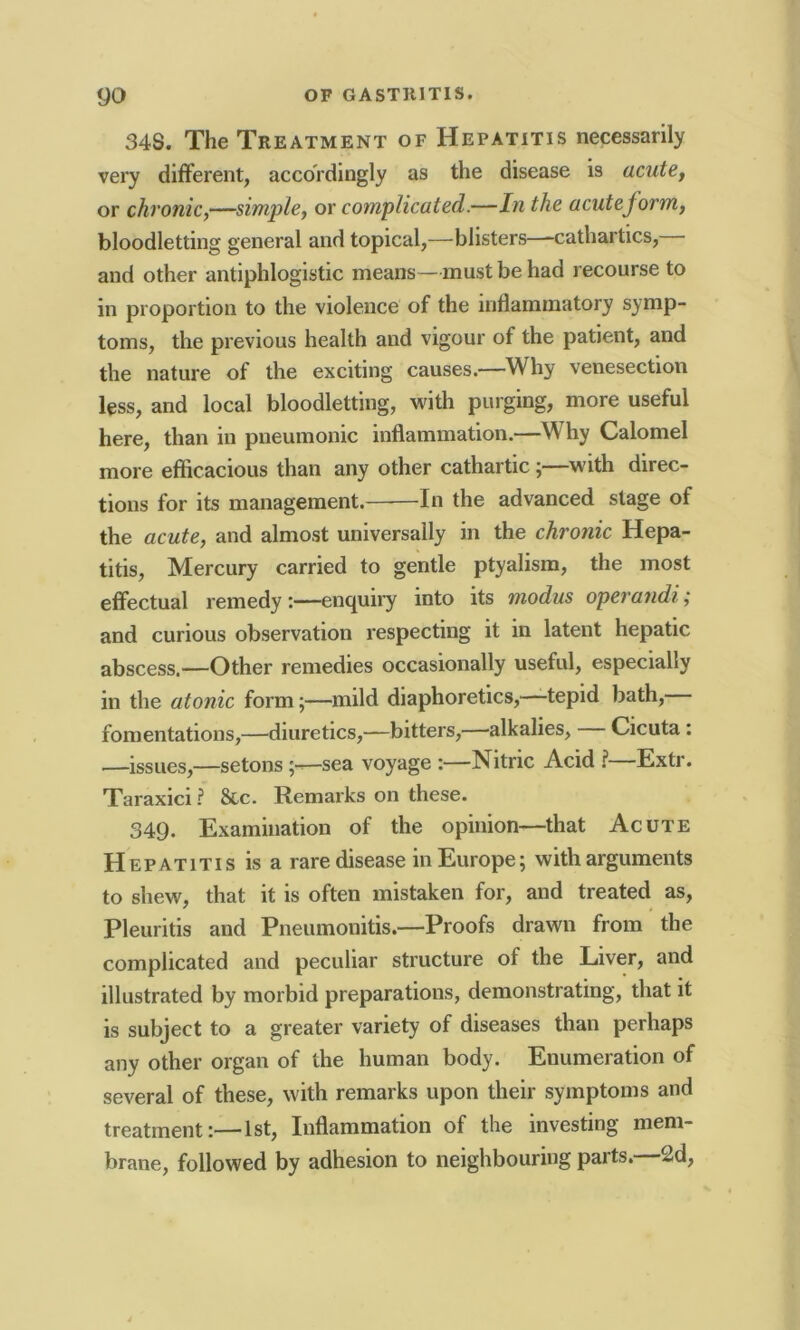 34S. The Treatment of Hepatitis necessarily very different, accordingly as the disease is acute, or chronic,—simple, or complicated.—In the acuteform, bloodletting general and topical,—blisters—-cathartics, and other antiphlogistic means—must be had recourse to in proportion to the violence of the inflammatory symp- toms, the previous health and vigour of the patient, and the nature of the exciting causes.—Why venesection less, and local bloodletting, with purging, more useful here, than in pneumonic inflammation.—Why Calomel more efficacious than any other cathartic ;—with direc- tions for its management. In the advanced stage of the acute, and almost universally in the chronic Hepa- titis, Mercury carried to gentle ptyalism, the most effectual remedyenquiry into its modus operandi ,■ and curious observation respecting it in latent hepatic abscess.—Other remedies occasionally useful, especially in the atonic form;—mild diaphoretics,—tepid bath, fomentations,—diuretics,—bitters,—alkalies, Cicuta : —issues,—setons sea voyage :—Nitric Acid ?—Extr. Taraxici ? &c. Remarks on these. 349. Examination of the opinion—that Acute Hepatitis is a rare disease in Europe; with arguments to shew, that it is often mistaken for, and treated as, Pleuritis and Pneumonitis.—Proofs drawn from the complicated and peculiar structure of the Liver, and illustrated by morbid preparations, demonstrating, that it is subject to a greater variety of diseases than perhaps any other organ of the human body. Enumeration of several of these, with remarks upon their symptoms and treatment:—1st, Inflammation of the investing mem- brane, followed by adhesion to neighbouring parts.—2d,