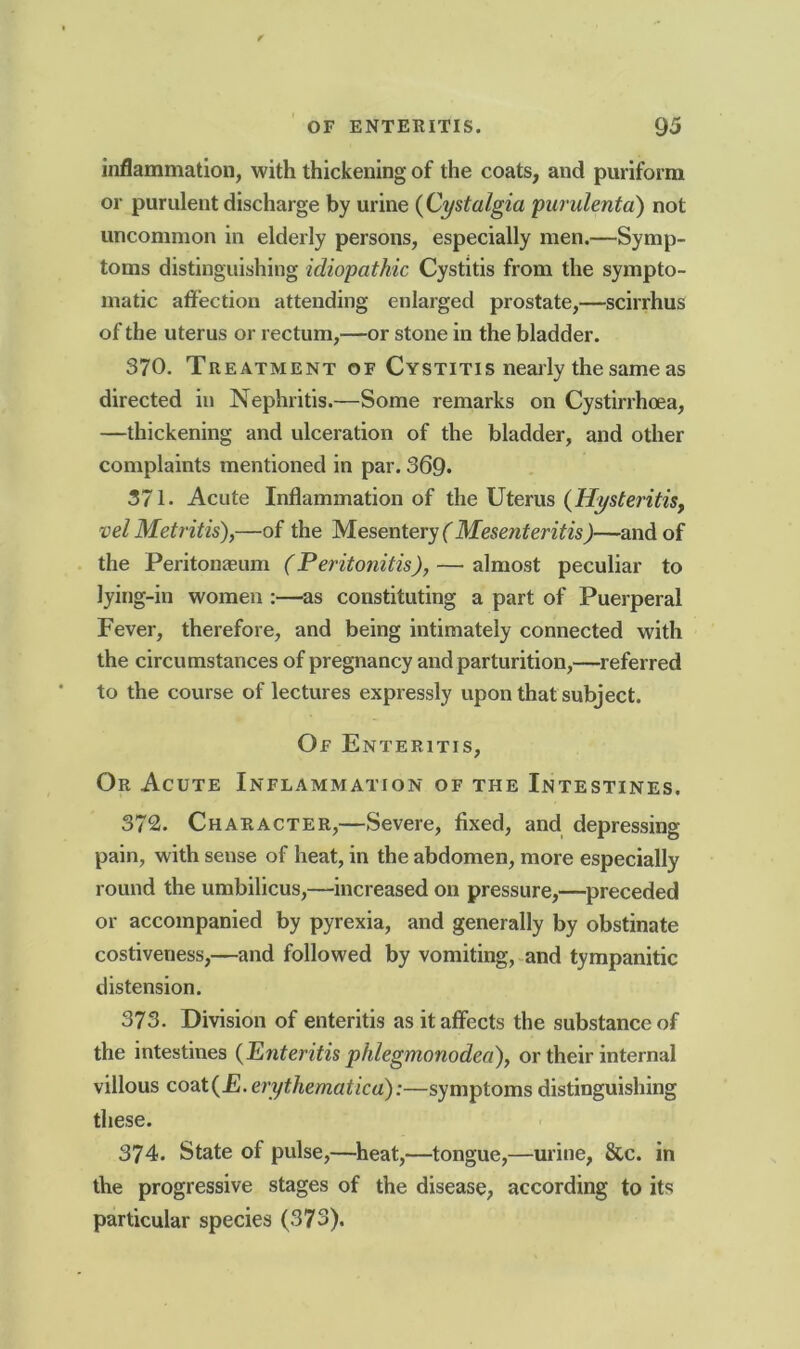 inflammation, with thickening of the coats, and puriform or purulent discharge by urine (Cystalgia purulenta) not uncommon in elderly persons, especially men.—Symp- toms distinguishing idiopathic Cystitis from the sympto- matic affection attending enlarged prostate,—scirrhus of the uterus or rectum,—or stone in the bladder. 370. Treatment of Cystitis nearly the same as directed in Nephritis.—Some remarks on Cystirrhoea, —thickening and ulceration of the bladder, and other complaints mentioned in par. 369* 371. Acute Inflammation of the Uterus (Hysteritis, vel Metritis),—of the Mesentery ( Mesenteritis)—and of the Peritonaeum (Peritonitis), — almost peculiar to lying-in women :—as constituting a part of Puerperal Fever, therefore, and being intimately connected with the circumstances of pregnancy and parturition,—referred to the course of lectures expressly upon that subject. Of Enteritis, Or Acute Inflammation of the Intestines. 372. Character,—Severe, fixed, and depressing pain, with sense of heat, in the abdomen, more especially round the umbilicus,—increased on pressure,—preceded or accompanied by pyrexia, and generally by obstinate costiveness,—and followed by vomiting, and tympanitic distension. 373. Division of enteritis as it affects the substance of the intestines {Enteritis phlegmonodea), or their internal villous coat{E. erythematica):—symptoms distinguishing these. 374. State of pulse,—heat,—tongue,—urine, 8tc. in the progressive stages of the disease, according to its particular species (373).